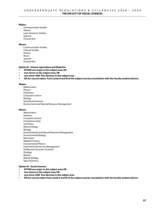 U N D E R G R A D U A T E         R E G U L A T I O N S  S Y L L A B U S E S               2 0 0 8 –     2 0 0 9
                                         THE FACULTY OF SOCIAL SCIENCES



Majors
    Communication Studies
    History
    Latin American Studies
    Spanish
    Festival Arts

Minors
   Communication Studies
   Cultural Studies
   History
   Music
   Spanish
   Festival Arts

Option III - Science, Agriculture and Medicine
•	  EITHER one major in the subject area, OR
•	  two minors in the subject area, OR
•	  one minor AND five electives in the subject area
•	  OR ten courses taken from Levels II and III of the subject area by consultation with the Faculty student advisor.

Majors	
    Mathematics
    Physics
    Chemistry
    Computer Science
    Biology
    Nutritional Sciences
    Environment and Natural Resource Management

Minors
   Mathematics
   Statistics
   Computer Science
   Entrepreneurship
   Chemistry
   Biotechnology
   Biology
   Environmental and Natural Resource Management
   Environmental Biology
   Electronics
   Material Science
   Environmental Physics
   Food and Food Service Management
   Family and Consumer Sciences
   Zoology
   Botany
   Marine Biology
   Sport Nutrition

Option IV - Social Sciences
•	  EITHER one major in the subject area, OR
•	  two minors in the subject area, OR
•	  one minor AND five electives in the subject area
•	  OR ten courses taken from Levels II and III of the subject area by consultation with the Faculty student advisor.




                                                                                                                         37
 