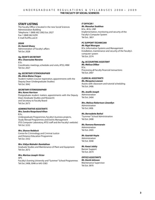 U N D E R G R A D U A T E            R E G U L A T I O N S  S Y L L A B U S E S                 2 0 0 8 –     2 0 0 9
                                            THE FACULTY OF SOCIAL SCIENCES



Staff Listing                                                     IT OFFICER I
The Faculty Office is located in the new Social Sciences          Mr. Manohar Sookhoo
Administration Building                                           B.Sc., M.Sc. UWI
Telephone: 1 (868) 662 2002 Ext. 2027                             Implementation, monitoring and security of the
Fax: 1 (868) 662 6295                                             Faculty’s Computer System
E-mail: fss@fss.uwi.tt                                            Tel: Ext.. 3851

Dean                                                              PC support technician
Dr. Hamid Ghany                                                   Mr. Nigel Moorgan
Administration of Faculty’s affairs                               B.Sc. Information Systems and Management
Tel: Ext. 2028                                                    Installation, maintenance and security of the Faculty’s
                                                                  computer system
Ag. Dean’s Secretary                                              Tel: Ext. 2574
Mrs. Chanroutee Naraine
B.Sc.                                                             Ag. ACCOUNTING ASSISTANT
Coordinates meetings, schedules and visits, ATSS, HRM             Ms. Melissa Dilbar
Tel: Ext. 2027                                                    B.Sc.
                                                                  Processing all Faculty financial transactions
Ag. Secretary/Stenographer                                        Tel: Ext. 2407
Ms. Alicia Blaise-Fergus
Student matters (course registration, appointments with the       Clerical AssistantS
Deputy Dean (Undergraduate Studies)                               Ms. Merquina Lawson
Tel: Ext. 3042                                                    Assists with classroom and tutorial scheduling
                                                                  Tel: Ext. 2406
Secretary/Stenographer
Mrs. Karen Harrison                                               Ms. Jeselle Joseph
Postgraduate student matters, appointments with the Deputy        Administration
Dean (Graduate Studies and Research)                              Tel: Ext. 2404
and Secretary to Faculty Board
Tel: Ext. 2673                                                    Mrs. Melissa Robertson-Llewellyn
                                                                  Administration
Administrative Assistants                                         Tel: Ext 2406
Mrs. Sandra Roopchand-Khan
B.Sc.                                                             Ms. Bernadette Bethel
Undergraduate Programmes, Faculty’s business projects,            “Summer” School Administration
Study Abroad Programmes and Events Management                     Tel: Ext. 2408
(FSS Computer Laboratory, ATSS staff and the Faculty’s website)
Tel: Ext. 3232                                                    Ms. Romona Ramnarain
                                                                  Administration
Mrs. Sharon Reddock                                               Tel: Ext. 2405
Centre for Criminology and Criminal Justice
and Distance Education Programme                                  Mr. Azariah Hoyte
Tel: Ext. 3352                                                    Administration
                                                                  Tel: Ext. 3048
Mrs. Vidiya Mahabir-Ramlakhan
Graduate Studies and Maintenance of Plant and Equipment           Mr. Kwasi Jobity
Tel: Ext. 2672                                                    Banner Support
                                                                  Tel: Ext. 2674
Mrs. Marissa Joseph-Victor
APS                                                               OFFICE ASSISTANTS
Faculty’s Evening University and “Summer” School Programmes       Mr. David Johnson
Tel: Ext. 2408, 3048 or 645-5383                                  Maintenance Supervisor
	                                                                 Tel: Ext. 3870




                                                                                                                              
 