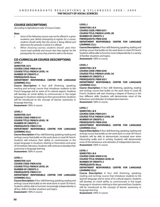 U N D E R G R A D U A T E             R E G U L A T I O N S  S Y L L A B U S E S                   2 0 0 8 –      2 0 0 9
                                             THE FACULTY OF SOCIAL SCIENCES



Course descriptions                                                  LEVEL: I
(According to Alphabetical order of Course Codes)                    SEMESTER: I  II
                                                                     COURSE CODE: FREN 0251
Note:                                                                COURSE TITLE: FRENCH LEVEL 2B
i.	   Some of the following courses may not be offered in a given    NUMBER OF CREDITS: 2
      academic year. Before attempting to register for a course,     PREREQUISITE: FREN 0250
      students should verify that the course is being offered and    Department Responsible: CENTRE FOR LANGUAGE
      determine the semester in which it is offered.                 LEARNING (CLL)
ii.	  When choosing courses, students should plan their              Course Description: A four skill (listening, speaking, reading and
      course load carefully and ensure that they register for the    writing) course that builds on the work done in Level 2A French.
      prerequisites for courses they intend to take in the future.   Students will be able to function more independently in a variety
                                                                     of familiar situations and topics.
                                                                     Assessment: 100% in course
CO-CURRICULAR COURSE DESCRIPTIONS
LEVEL: I
SEMESTER: I  II                                                     LEVEL: I
COURSE CODE: FREN 0150                                               SEMESTER: I  II
COURSE TITLE: FRENCH LEVEL 1A                                        COURSE CODE: FREN 0350
NUMBER OF CREDITS: 2                                                 COURSE TITLE: FRENCH LEVEL 3A
PREREQUISITE: None                                                   NUMBER OF CREDITS: 2
Department Responsible: CENTRE FOR LANGUAGE                          PREREQUISITE: FREN 0251
LEARNING (CLL)                                                       Department Responsible: CENTRE FOR LANGUAGE
Course Description: A four skill (listening, speaking,               LEARNING (CLL)
reading and writing) course that introduces students to the          Course Description: A four skill (listening, speaking, reading
French language and to some of its cultural aspects. Students        and writing) course that builds on the work done in Level 2B
will develop an initial ability to communicate in the target         French. Students will start showing a degree of fluency in the
language in situations relating to their personal lives. Students    four different skills. Students will demonstrate more of the
will be introduced to the concept of learner autonomy in             behaviours and attitudes of independent learners.
language learning.                                                   Assessment: 100% in course
Assessment: 100% in course
                                                                     LEVEL: I
LEVEL: I                                                             SEMESTER: I  II
SEMESTER: I  II                                                     COURSE CODE: FREN 0351
COURSE CODE: FREN 0151                                               COURSE TITLE: FRENCH LEVEL 3B
COURSE TITLE: FRENCH LEVEL 1B                                        NUMBER OF CREDITS: 2
NUMBER OF CREDITS: 2                                                 PREREQUISITE: FREN 0350
PREREQUISITE: FREN 0150                                              Department Responsible: CENTRE FOR LANGUAGE
Department Responsible: CENTRE FOR LANGUAGE                          LEARNING (CLL)
LEARNING (CLL)                                                       Course Description: A four skill (listening, speaking, reading and
Course Description: A four skill (listening, speaking, reading and   writing) course that builds on the work done in Level 3A French.
writing) course that builds on the work done in Level IA French.     Students will be able to demonstrate increased ease when
Students will enhance their ability to communicate in the            interacting orally and in writing. Students will demonstrate
target language in situations relating to themselves and areas       more of the behaviours and attitudes of independent learners.
of immediate relevance. Students will continue to develop their      Assessment: 100% in course
autonomy in language learning.
Assessment: 100% in course                                           LEVEL: I
                                                                     SEMESTER: I  II
                                                                     COURSE CODE: SPAN 0150
LEVEL: I
                                                                     COURSE TITLE: SPANISH LEVEL IA
SEMESTER: I  II                                                     NUMBER OF CREDITS: 2
COURSE CODE: FREN 0250                                               PREREQUISITE: None
COURSE TITLE: FRENCH LEVEL 2A                                        Department Responsible: CENTRE FOR LANGUAGE
NUMBER OF CREDITS: 2                                                 LEARNING (CLL)
PREREQUISITE: FREN 0151                                              Course Description: A four skill (listening, speaking,
Department Responsible: CENTRE FOR LANGUAGE                          reading and writing) course that introduces students to the
LEARNING (CLL)                                                       Spanish language and to some of its cultural aspects. Students
Course Description: A four skill (listening, speaking, reading and   will develop an initial ability to communicate in the target
writing) course that builds on the work done in Level 1B French.     language in situations relating to their personal lives. Students
Students will be able to function increasingly independently in      will be introduced to the concept of learner autonomy in
all four skills in familiar situations and topics.                   language learning.
Assessment: 100% in course                                           Assessment: 100% in course

50
 
