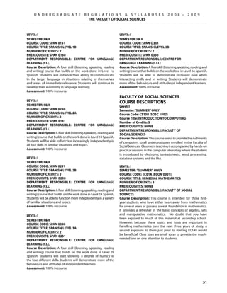 U N D E R G R A D U A T E             R E G U L A T I O N S  S Y L L A B U S E S                   2 0 0 8 –      2 0 0 9
                                             THE FACULTY OF SOCIAL SCIENCES



LEVEL: I                                                             LEVEL: I
SEMESTER: I  II                                                     SEMESTER: I  II
COURSE CODE: SPAN 0151                                               COURSE CODE: SPAN O351
COURSE TITLE: SPANISH LEVEL 1B                                       COURSE TITLE: SPANISH LEVEL 3B
NUMBER OF CREDITS: 2                                                 NUMBER OF CREDITS: 2
PREREQUISITE: SPAN 0150                                              PREREQUISITE: SPAN 0350
Department Responsible: CENTRE FOR LANGUAGE                          Department Responsible: CENTRE FOR
LEARNING (CLL)                                                       LANGUAGE LEARNING (CLL)
Course Description: A four skill (listening, speaking, reading       Course Description: A four skill (listening, speaking, reading and
and writing) course that builds on the work done in Level 1A         writing) course that builds on the work done in Level 3A Spanish.
Spanish. Students will enhance their ability to communicate          Students will be able to demonstrate increased ease when
in the target language in situations relating to themselves          interacting orally and in writing. Students will demonstrate
and areas of immediate relevance. Students will continue to          more of the behaviours and attitudes of independent learners.
develop their autonomy in language learning.                         Assessment: 100% in course
Assessment: 100% in course
                                                                     FACULTY OF SOCIAL SCIENCES
LEVEL: I
                                                                     COURSE DESCRIPTIONS
SEMESTER: I  II                                                     Level: I
COURSE CODE: SPAN 0250                                               Semester: “SUMMER” ONLY
COURSE TITLE: SPANISH LEVEL 2A                                       Course Code: CS13B (SOSC 1002)
NUMBER OF CREDITS: 2                                                 Course Title: INTRODUCTION TO COMPUTING
PREREQUISITE: SPAN 0151                                              Number of Credits: 3
Department Responsible: CENTRE FOR LANGUAGE                          Prerequisites: None
LEARNING (CLL)                                                       Department Responsible: Faculty of
Course Description: A four skill (listening, speaking, reading and   Social Sciences
writing) course that builds on the work done in Level 1B Spanish.    Course Description: This course seeks to provide the rudiments
Students will be able to function increasingly independently in      of computers to all undergraduates enrolled in the Faculty of
all four skills in familiar situations and topics.                   Social Sciences. Classroom teaching is accompanied by hands-on
Assessment: 100% in course                                           practical sessions in the computer laboratory where the student
                                                                     is introduced to electronic spreadsheets, word processing,
LEVEL: I                                                             database systems and the like.
SEMESTER: I  II
COURSE CODE: SPAN 0251                                               Level: I
COURSE TITLE: SPANISH LEVEL 2B                                       Semester: “SUMMER” ONLY
NUMBER OF CREDITS: 2                                                 Course Code: EC01A (ECON 0001)
PREREQUISITE: SPAN 0250                                              Course Title: REMEDIAL MATHEMATICS
Department Responsible: CENTRE FOR LANGUAGE                          Number of Credits: 3
LEARNING (CLL)                                                       Prerequisites: None
Course Description: A four skill (listening, speaking, reading and   Department Responsible: FACULTY OF SOCIAL
writing) course that builds on the work done in Level 2A Spanish.    SCIENCES
Students will be able to function more independently in a variety    Course Description: This course is intended for those first-
of familiar situations and topics.                                   year students who have either been away from mathematics
Assessment: 100% in course                                           for several years or possess a weak foundation in mathematics.
                                                                     It provides a refresher in the basic concepts of algebra, sets
LEVEL: I                                                             and manipulative mathematics. No doubt that you have
                                                                     been exposed to much of this material at secondary school.
SEMESTER: I  II
                                                                     However, because these topics and tools are important in
COURSE CODE: SPAN 0350
                                                                     handling mathematics over the next three years of study, a
COURSE TITLE: SPANISH LEVEL 3A
                                                                     second exposure to them just prior to starting EC140 would
NUMBER OF CREDITS: 2
                                                                     be beneficial. Class sizes are small so as to provide the much-
PREREQUISITE: SPAN 0251
                                                                     needed one on one attention to students.
Department Responsible: CENTRE FOR LANGUAGE
LEARNING (CLL)
Course Description: A four skill (listening, speaking, reading
and writing) course that builds on the work done in Level 2B
Spanish. Students will start showing a degree of fluency in
the four different skills. Students will demonstrate more of the
behaviours and attitudes of independent learners.
Assessment: 100% in course



                                                                                                                                   51
 