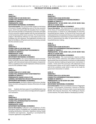 U N D E R G R A D U A T E              R E G U L A T I O N S  S Y L L A B U S E S                 2 0 0 8 –     2 0 0 9
                                              THE FACULTY OF SOCIAL SCIENCES



Level: I                                                              Level: II
Semester: I                                                           Semester: I
Course Code: EC10D (ECON 1001)                                        Course Code: EC20A (ECON 2000)
Course Title: INTRODUCTION TO ECONOMICS I                             Course Title: INTERMEDIATE MICROECONOMICS I
Number of Credits: 3                                                  Number of Credits: 3
Prerequisites: None                                                   Prerequisites: EC10D (econ 1001), EC10F (econ 1002)
Department Responsible: Economics                                     AND EC141 (econ 1003)
Course Description: This course provides students to the history      Department Responsible: Economics
of economic thought highlighting some of the key economic             Course Description: This course presents a rigorous analysis
issues, which have preoccupied the discipline from its origins.       of the theory of household behaviour and demonstrates that
The course also provides an introduction to the basic principles      microeconomics is central to an understanding of consumer/
of micro-economic analysis together with the main perspectives        household decision-making. At the end of the course you will
on the functioning of the macro-economy. The microeconomic            understand (i) how microeconomic theory can be used to explain
analysis is illustrated by reference to a key export sector in the    household behaviour and (ii) how to use the model of consumer
Caribbean (e.g. oil or bananas). The implications of trends in the    choice to demonstrate the effect of government policy on
latter for the Balance of Payments and macro economy conclude         household decision-making.
this first semester course.
                                                                      Level: II
Level: I                                                              Semester: II
Semester: II                                                          Course Code: EC20B (ECON 2001)
Course Code: EC10F (ECON 1002)                                        Course Title: INTERMEDIATE MICROECONOMICS II
Course Title: INTRODUCTION TO ECONOMICS II                            Number of Credits: 3
Number of Credits: 3                                                  Prerequisites: EC10D (econ 1001), EC10F (econ 1002)
Prerequisites: None                                                   AND EC141 (econ 1003)
Co-requisite: EC10D (ECON 1001)                                       Department Responsible: Economics
Department Responsible: Economics                                     Course Description: This course presents a rigorous analysis
Course Description: This course emphasizes macro-economic             of the theory of firm. behaviour and welfare economics and
theory and policy and the related national income accounting          demonstrates that microeconomics is central to an understanding
together with international trade and the balance of payments.        of business decision-making and government intervention in
There is a significant stress on the implications of these economic   markets. At the end of the course you will understand (i) how
issues for the Caribbean reality.                                     microeconomic theory can be used to explain firm. behaviour
                                                                      and (ii) the conditions under which a case can be made for
Level: I                                                              government intervention in markets.
Semester: I
Course Code: EC141 (ECON 1003)                                        Level: II
Course Title: INTRODUCTION TO MATHEMATICS I                           Semester: I
Number of Credits: 3                                                  Course Code: EC21A (ECON 2002)
Prerequisites: Grade II pass at CXC                                   Course Title: INTERMEDIATE MACROECONOMICS I
(General) Mathematics OR EC01A OR equivalent                          Number of Credits: 3
Department Responsible: Economics                                     Prerequisites: EC10D (econ 1001) AND
Course Description: Set theory, relations and functions. Number       EC10F (econ 1002)
theory, functions and equations. Calculus of functions of a single    Department Responsible: Economics
variable.                                                             Course Description: Theories and Models; Theories of Aggregate
                                                                      Demand - Consumption; Investment; Theories of Money;
Note:	  Students who have a pass in A-Level Mathematics may           Securities and the Rate of Interest; Basic Income-generation
be exempt from this course and are strongly advised to apply for      Models: Neo-Classical, Keynesian, The Challenge to Keynes:
such exemption.                                                       Current theories; The Labour Market in Developing Countries.

Level: I
Semester: II
Course Code: EC160 (ECON 1005)
Course Title: INTRODUCTION TO STATISTICS
Number of Credits: 3
Prerequisites: None
Department Responsible: Economics
Course Description: Collection and compilation of data.
Descriptive statistics, Probability and probability distributions,
Sampling distributions, Estimation, Hypothesis testing, Simple
correlation and regression. Teaching is accompanied by
computer applications using MINITAB.


52
 