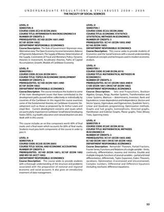 U N D E R G R A D U A T E              R E G U L A T I O N S  S Y L L A B U S E S                      2 0 0 8 –       2 0 0 9
                                              THE FACULTY OF SOCIAL SCIENCES



Level: II                                                              Level: II
Semester: II                                                           Semester: I
Course Code: EC21B (ECON 2003)                                         Course Code: EC23J (ECON 2006)
Course Title: INTERMEDIATE MACROECONOMICS II                           Course Title: ECONOMIC STATISTICS
Number of Credits: 3                                                   (STATISTICAL METHODS IN ECONOMICS)
Prerequisites: EC10D (econ 1001) AND                                   Number of Credits: 3
EC10F (econ 1002)                                                      Prerequisites: EC141 (ECON 1003) AND
Department Responsible: Economics                                      EC160 (eCON 1005)
Course Description: The Role of Government: Keynesian view,            Department Responsible: Economics
Alternative view; The Open Economy: Income Generation, Balance         Course Description: This course seeks to provide students of
of Payments Adjustment; The Supply of Money: Determination of          Economics and the Social Sciences with a sound understanding
the Supply, Constraints of Fiscal and Monetary Policy; Dynamic         of statistical concepts and techniques used in modern economic
theories in investment; Accelerator theories, Paths of Capital         analysis.
Accumulation; Growth; Models of Caribbean Economy.
                                                                       Level: II
Level: II                                                              Semester: I
Semester: I                                                            Course Code: EC24B (ECON 2015)
Course Code: EC22A (ECON 3051)                                         Course Title: MATHEMATICAL METHODS IN
Course Title: TOPICS IN ECONOMIC DEVELOPMENT                           ECONOMICS I
Number of Credits: 3                                                   Number of Credits: 3
Prerequisites: EC10D (ECON 1001) AND                                   Prerequisites: EC141 (ECON 1003) AND E
EC10F (ECON 1002)                                                      C10D (ECON 1001) OR EC10F (ECON 1002)
Department Responsible: Economics                                      Department Responsible: Economics
Course Description: The course introduces the student to some          Course Description:        Sets and Propositions, Boolean
of the main development issues that have contributed to the            Algebra, Groups, Rings, Number Systems, Transformation and
development paths pursed either collectively or individually by        Linear Systems, Matrices – determinants, Inversion, Rank and
countries of the Caribbean. In this regard the course examines         Equivalence, Linear dependence and Independence, Vectors and
some of the fundamental theories on Caribbean Economic De-             Vector Spaces, Eigenvalues and Eigenvectors, Quadratic form’s,
velopment such as those as proposed by Sir Arthur Lewis and            Linear and Quadratic programming, Optimization methods.
Lloyd Best. Current development concerns and issues which              Graphs and Sub graphs, Isomorphisms, Directed graphs,
are particularly important to Caribbean Small Island Developing        Hamiltonian and Eulerian Graphs, Planar graphs, Trees (Binary
States (SIDS), e.g. health, education and natural disasters are also   Trees, Spanning trees).
dealt with in this course.
                                                                       Level: II
This course includes an on-line component worth 40% of final           Semester: II
marks and a final exam which accounts for 60% of final marks.          Course Code: EC24C (ECON 2016)
Students must pass both components of the course in order to           Course Title: MATHEMATICAL METHODS
pass it.                                                               IN ECONOMICS II
                                                                       Number of Credits: 3
Level: II                                                              Prerequisites: EC141 (ECON 1003) AND
Semester: II                                                           EC10D (ECON 1001) OR EC10F (ECON 1002)
Course Code: EC23E (ECON 2005)                                         Department Responsible: Economics
Course Title: SOCIAL AND ECONOMIC ACCOUNTING                           Course Description: Remainder Theorem, Partial Fractions,
Number of Credits: 3                                                   Fourier Series, Functions and Relations of a single variable – limits,
Prerequisites: EC10D (econ 1001), EC10F (econ 1002                     continuity, differentiation, maxima and minima. Double and
AND MS15E (ACCT 1002)                                                  multiple integrals, functions of several variables – partial and total
Department Responsible: Economics                                      differentiation, differentials, Taylor Expansion, Eulers Theorem,
Course Description: This course seeks to provide students              Jacobians, Optimization (Constrained and Unconstrained),
with a thorough understanding of the structure and problems            Complex numbers, Differential and Difference Equations
associated with the preparation of national and regional               (including stochastic difference equations).
economic and social accounts. It also gives an introductory
treatment of data management.




                                                                                                                                         53
 