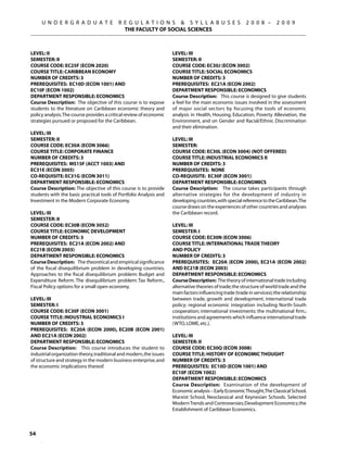U N D E R G R A D U A T E             R E G U L A T I O N S  S Y L L A B U S E S                    2 0 0 8 –      2 0 0 9
                                             THE FACULTY OF SOCIAL SCIENCES



Level: II                                                            Level: III
Semester: II                                                         Semester: II
Course Code: EC25F (ECON 2020)                                       Course Code: EC30J (ECON 3002)
Course Title: CARIBBEAN ECONOMY                                      Course Title: SOCIAL ECONOMICS
Number of Credits: 3                                                 Number of Credits: 3
Prerequisites: EC10D (econ 1001) AND                                 Prerequisites: EC21A (ECON 2002)
EC10F (econ 1002)                                                    Department Responsible: Economics
Department Responsible: Economics                                    Course Description: This course is designed to give students
Course Description: The objective of this course is to expose        a feel for the main economic issues involved in the assessment
students to the literature on Caribbean economic theory and          of major social sectors by focusing the tools of economic
policy analysis. The course provides a critical review of economic   analysis in Health, Housing, Education, Poverty Alleviation, the
strategies pursued or proposed for the Caribbean.                    Environment, and on Gender and Racial/Ethnic Discrimination
                                                                     and their elimination.
Level: III
Semester: II                                                         Level: III
Course Code: EC30A (ECON 3066)                                       Semester:
Course Title: CORPORATE FINANCE                                      Course Code: EC30L (ECON 3004) (NOT OFFERED)
Number of Credits: 3                                                 Course Title: INDUSTRIAL ECONOMICS II
Prerequisites: MS15F (ACCT 1003) AND                                 Number of Credits: 3
EC31E (ECON 3005)                                                    Prerequisites: None
Co-requisite: EC31G (ECON 3011)                                      Co-requisite: EC30F (ECON 3001)
Department Responsible: Economics                                    Department Responsible: Economics
Course Description: The objective of this course is to provide       Course Description: The course takes participants through
students with the basic practical tools of Portfolio Analysis and    alternative strategies for the development of industry in
Investment in the Modern Corporate Economy.                          developing countries, with special reference to the Caribbean.The
                                                                     course draws on the experiences of other countries and analyses
Level: III                                                           the Caribbean record.
Semester: II
Course Code: EC30B (ECON 3052)                                       Level: III
Course Title: ECONOMIC DEVELOPMENT                                   Semester: I
Number of Credits: 3                                                 Course Code: EC30N (ECON 3006)
Prerequisites: EC21A (ECON 2002) AND                                 Course Title: INTERNATIONAL TRADE THEORY
EC21B (ECON 2003)                                                    AND POLICY
Department Responsible: Economics                                    Number of Credits: 3
Course Description: The theoretical and empirical significance       Prerequisites: EC20A (ECON 2000), EC21A (ECON 2002)
of the fiscal disequilibrium problem in developing countries.        AND EC21B (ECON 2003)
Approaches to the fiscal disequilibrium problem: Budget and          Department Responsible: Economics
Expenditure Reform. The disequilibrium problem: Tax Reform.,         Course Description: The theory of international trade including
Fiscal Policy options for a small open economy.                      alternative theories of trade; the structure of world trade and the
                                                                     main factors influencing trade (trade in services); the relationship
Level: III                                                           between trade, growth and development; international trade
Semester: I                                                          policy; regional economic integration including North-South
Course Code: EC30F (ECON 3001)                                       cooperation; international investments: the multinational firm.;
Course Title: INDUSTRIAL ECONOMICS I                                 institutions and agreements which influence international trade
Number of Credits: 3                                                 (WTO, LOME, etc.).
Prerequisites: EC20A (ECON 2000), EC20B (ECON 2001)
AND EC21A (ECON 2002)                                                Level: III
Department Responsible: Economics                                    Semester: II
Course Description: This course introduces the student to            Course Code: EC30Q (ECON 3008)
industrial organization theory, traditional and modern, the issues   Course Title: HISTORY OF ECONOMIC THOUGHT
of structure and strategy in the modern business enterprise, and     Number of Credits: 3
the economic implications thereof.                                   Prerequisites: EC10D (ECON 1001) AND
                                                                     EC10F (ECON 1002)
                                                                     Department Responsible: Economics
                                                                     Course Description: Examination of the development of
                                                                     Economic analysis – Early Economic Thought,The Classical School,
                                                                     Marxist School, Neoclassical and Keynesian Schools. Selected
                                                                     Modern Trends and Controversies; Development Economics; the
                                                                     Establishment of Caribbean Economics.



54
 