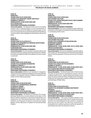 U N D E R G R A D U A T E            R E G U L A T I O N S  S Y L L A B U S E S                   2 0 0 8 –      2 0 0 9
                                            THE FACULTY OF SOCIAL SCIENCES



Level: III                                                          Level: III
Semester: I                                                         Semester:
Course Code: EC31E (ECON 3005)                                      Course Code: EC33C (ECON 3026)
Course Title: MONETARY THEORY AND POLICY	                           (NOT OFFERED this year)
Number of Credits: 3                                                Course Title: HUMAN RESOURCE POLICY AND PLANNING
Prerequisites: EC20A (ECON 2000) AND                                Number of Credits:3
EC21A (ECON 2002)                                                   Prerequisites: EC20A (ECON 2000) AND
Department Responsible: Economics                                   EC21A (ECON 2002)
Course Description: The objective of this course is to provide      Department Responsible: Economics
students with a solid grounding in (i) the fundamentals of          Course Description: This course is designed to give students an
monetary theory and (ii) the effects of monetary policy on the      orientation to the problems of employment generation generally,
macro economy. Experiences of both developed and developing         in a developing world context.
countries will be used to highlight the links between theory and
policy.                                                             Level: III
                                                                    Semester:
Level: III                                                          Course Code: EC33D (ECON 3024)
Semester: II                                                        (NOT OFFERED this year)
Course Code: EC31G (ECON 3011)                                      Course Title: ECONOMICS OF EDUCATION AND
Course Title: ECONOMICS OF FINANCIAL INSTITUTIONS                   MANPOWER PLANNING
Number of Credits: 3                                                Number of Credits: 3
Prerequisites: EC20A (ECON 2000) AND                                Prerequisites: EC20A (ECON 2000), EC21A (ECON 2002)
EC20B (ECON 2001)                                                   AND EC21B (ECON 2003)
Department Responsible: Economics                                   Department Responsible: Economics
Course Description: This course seeks to provide students with      Course Description: This course is designed to provide students
a background to the workings of the Financial Systems in Market     with insights into the links between the educational and training
Economies generally and within the Caribbean Economic context       systems and the preparation of human resources for the labour
in particular.                                                      market.

Level: III                                                          Level: III
Semester: II                                                        Semester: I
Course Code: EC32F (ECON 3020)                                      Course Code: EC33E (ECON 3016)
Course Title: ECONOMIC INTEGRATION                                  Course Title: PUBLIC SECTOR ECONOMICS
Number of Credits: 3                                                Number of Credits: 3
Prerequisites: EC20A (ECON 2000) AND                                Prerequisites: EC20A (ECON 2000), EC20B (ECON 2001),
EC21A (ECON 2002)                                                   EC21A (ECON 2002) AND EC21B (ECON 2003)
Department Responsible: Economics                                   Department Responsible: Economics
Course Description: Definition and rationale for Integration;       Course Description: The Role of Government in the Economy;
Theory of Economic Integration; Integration Instruments; Selected   The Role of Government in developing countries and the
problems of integration schemes; Caribbean Integration; Case        Caribbean; Public Finance - Taxation (direct and indirect) and its
studies of other regional groupings.                                impact on the economy; the Theory of Public Sector Pricing and
                                                                    Production; The Scope and Limitations of Public Economic Policy
Level: III                                                          and the Design of Public Policy.
Semester: II
Course Code: EC33B (ECON 3007)                                      Level: III
Course Title: INTERNATIONAL MONETARY                                Semester: I
 FINANCIAL THEORY                                                  Course Code: EC33H (ECON 3027)
Number of Credits: 3                                                Course Title: ECONOMIC PLANNING AND PROJECT
Prerequisites: None	                                                APPRAISAL
Co-requisite: EC31E (ECON 3005)                                     Number of Credits: 3
Department Responsible: Economics                                   Prerequisites: EC20A (ECON 2000), EC20B (ECON 2001),
Course Description: The Balance of Payments; The Foreign            EC21A (ECON 2002) AND EC21B (ECON 2003)
Exchange Market (Euro-Currency Market and Analysis of the           Department Responsible: Economics
Efficient Market Hypothesis); International Adjustment and          Course Description: This course introduces students to the
Stabilisation; The International Monetary System (History,          principles of macroeconomic planning in a mixed economy and
Problems and Proposals for Reform.); International Capital          examines the methodological issues involved in integrating
Markets and the Movement of Capital; The International Debt         planning and the market. The efficiency of planning in
Problem.                                                            comparative term’s will be examined as well as the specifics of
                                                                    sectoral planning within the domestic economy.




                                                                                                                                  55
 