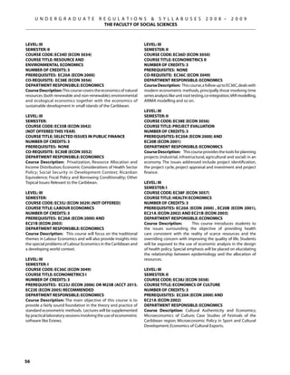 U N D E R G R A D U A T E            R E G U L A T I O N S  S Y L L A B U S E S                     2 0 0 8 –       2 0 0 9
                                            THE FACULTY OF SOCIAL SCIENCES



Level: III                                                          Level: III
Semester: II                                                        Semester: II
Course Code: EC34D (ECON 3034)                                      Course Code: EC36D (ECON 3050)
Course Title: RESOURCE AND                                          Course Title: ECONOMETRICS II
ENVIRONMENTAL ECONOMICS                                             Number of Credits: 3
Number of Credits: 3                                                Prerequisites: None
Prerequisites: EC20A (ECON 2000)                                    Co-requisite: EC36C (ECON 3049)
Co-requisite: EC38E (ECON 3056)                                     Department Responsible: Economics
Department Responsible: Economics                                   Course Description: This course, a follow up to EC36C, deals with
Course Description: This course covers the economics of natural     modern econometric methods, principally those involving time
resources (both renewable and non-renewable); environmental         series analysis like unit root testing, co-integration, VAR modelling,
and ecological economics together with the economics of             ARIMA modelling and so on.
sustainable development in small islands of the Caribbean.
                                                                    Level: III
Level: III                                                          Semester: II
Semester:                                                           Course Code: EC38E (ECON 3056)
Course Code: EC35B (ECON 3042)                                      Course Title: PROJECT EVALUATION
(NOT OFFERED this year)                                             Number of Credits: 3
Course Title: SELECTED ISSUES IN PUBLIC FINANCE                     Prerequisites: EC20A (ECON 2000) AND
Number of Credits: 3                                                EC20B (ECON 2001)
Prerequisites: None                                                 Department Responsible: Economics
Co-requisite: EC30B (ECON 3052)                                     Course Description: This course provides the tools for planning
Department Responsible: Economics                                   projects (industrial, infrastructural, agricultural and social) in an
Course Description: Privatization, Resource Allocation and          economy. The issues addressed include project identification,
Income Distribution; Economic Considerations of Health Sector       the project cycle, project appraisal and investment and project
Policy; Social Security in Development Context; Ricardian           finance.
Equivalence; Fiscal Policy and Borrowing Conditionality; Other
Topical Issues Relevant to the Caribbean.                           Level: III
                                                                    Semester: I
Level: III                                                          Course Code: EC38F (ECON 3057)
Semester:                                                           Course Title: HEALTH ECONOMICS
Course Code: EC35J (ECON 3029) (NOT OFFERED)                        Number of Credits: 3
Course Title: LABOUR ECONOMICS                                      Prerequisites: EC20A (ECON 2000) , EC20B (ECON 2001),
Number of Credits: 3                                                EC21A (ECON 2002) AND EC21B (ECON 2003)
Prerequisites: EC20A (ECON 2000) AND                                Department Responsible: Economics
EC21B (ECON 2003)                                                   Course Description:         This course introduces students to
Department Responsible: Economics                                   the issues surrounding the objective of providing health
Course Description: This course will focus on the traditional       care consistent with the reality of scarce resources and the
themes in Labour Economics and will also provide insights into      overriding concern with improving the quality of life. Students
the special problems of Labour Economics in the Caribbean and       will be exposed to the use of economic analysis in the design
a developing world context.                                         of health policy. Special emphasis will be placed on elucidating
                                                                    the relationship between epidemiology and the allocation of
Level: III                                                          resources.
Semester: I
Course Code: EC36C (ECON 3049)                                      Level: III
Course Title: ECONOMETRICS I                                        Semester: II
Number of Credits: 3                                                Course Code: EC38J (ECON 3058)
Prerequisites: EC23J (ECON 2006) OR M25B (ACCT 2015.                Course Title: ECONOMICS OF CULTURE
EC23E (ECON 2005) recommended                                       Number of Credits: 3
Department Responsible: Economics                                   Prerequisites: EC20A (ECON 2000) AND
Course Description: The main objective of this course is to         EC21A (ECON 2002)
provide a fairly sound foundation in the theory and practice of     Department Responsible: Economics
standard econometric methods. Lectures will be supplemented         Course Description: Cultural Authenticity and Economics;
by practical laboratory sessions involving the use of econometric   Microeconomics of Culture; Case Studies of Festivals of the
software like Eviews.                                               Caribbean region; Microeconomic Policy in Sport and Cultural
                                                                    Development; Economics of Cultural Exports.




56
 