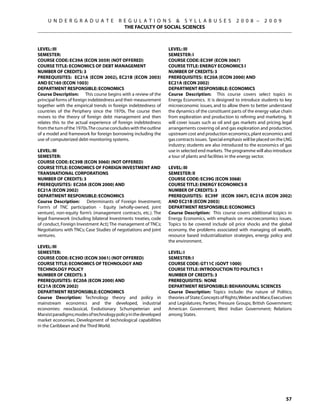 U N D E R G R A D U A T E            R E G U L A T I O N S  S Y L L A B U S E S                 2 0 0 8 –      2 0 0 9
                                            THE FACULTY OF SOCIAL SCIENCES



Level: III                                                         Level: III
Semester:                                                          Semester: I
Course Code: EC39A (ECON 3059) (NOT OFFERED)                       Course Code: EC39F (ECON 3067)
Course Title: ECONOMICS OF DEBT MANAGEMENT                         Course Title: ENERGY ECONOMICS I
Number of Credits: 3                                               Number of Credits: 3
Prerequisites: EC21A (ECON 2002), EC21B (ECON 2003)                Prerequisites: EC20A (ECON 2000) AND
AND EC160 (ECON 1003)                                              EC21A (ECON 2002)
Department Responsible: Economics                                  Department Responsible: Economics
Course Description: This course begins with a review of the        Course Description: This course covers select topics in
principal forms of foreign indebtedness and their measurement      Energy Economics. It is designed to introduce students to key
together with the empirical trends in foreign indebtedness of      microeconomic issues, and to allow them to better understand
countries of the Periphery since the 1970s. The course then        the dynamics of the constituent parts of the energy value chain
moves to the theory of foreign debt management and then            from exploration and production to refining and marketing. It
relates this to the actual experience of foreign indebtedness      will cover issues such as oil and gas markets and pricing, legal
from the turn of the 1970s.The course concludes with the outline   arrangements covering oil and gas exploration and production,
of a model and framework for foreign borrowing including the       upstream cost and production economics, plant economics and
use of computerized debt-monitoring systems.                       gas contracts issues. Special emphasis will be placed on the LNG
                                                                   industry; students are also introduced to the economics of gas
Level: III                                                         use in selected end markets. The programme will also introduce
Semester:                                                          a tour of plants and facilities in the energy sector.
Course Code: EC39B (ECON 3060) (NOT OFFERED)
Course Title: ECONOMICS OF FOREIGN INVESTMENT AND                  Level: III
TRANSNATIONAL CORPORATIONS                                         Semester: II
Number of Credits: 3                                               Course Code: EC39G (ECON 3068)
Prerequisites: EC20A (ECON 2000) AND                               Course Title: ENERGY ECONOMICS II
EC21A (ECON 2002)                                                  Number of Credits: 3
Department Responsible: Economics                                  Prerequisites: EC39F (econ 3067), EC21A (econ 2002)
Course Description:      Determinants of Foreign Investment;       AND EC21B (econ 2003)
Form’s of TNC participation - Equity (wholly-owned, joint          Department Responsible: Economics
venture), non-equity form’s (management contracts, etc.). The      Course Description: This course covers additional to)pics in
legal framework (including bilateral Investments treaties, code    Energy Economics, with emphasis on macroeconomics issues.
of conduct, Foreign Investment Act); The management of TNCs;       Topics to be covered include oil price shocks and the global
Negotiations with TNCs; Case Studies of negotiations and joint     economy, the problems associated with managing oil wealth,
ventures.                                                          resource based industrialization strategies, energy policy and
                                                                   the environment.
Level: III
Semester:                                                          Level: I
Course Code: EC39D (ECON 3061) (NOT OFFERED)                       Semester: I
Course Title: ECONOMICS OF TECHNOLOGY AND                          Course Code: GT11C (GOVT 1000)
TECHNOLOGY POLICY                                                  Course Title: INTRODUCTION TO POLITICS 1
Number of Credits: 3                                               Number of Credits: 3
Prerequisites: EC20A (ECON 2000) AND                               Prerequisites: None
EC21A (ECON 2002)                                                  Department Responsible: Behavioural Sciences
Department Responsible: Economics                                  Course Description: Topics include: the nature of Politics;
Course Description: Technology theory and policy in                theories of State; Concepts of Rights; Weber and Marx; Executives
mainstream economics and the developed, industrial                 and Legislatures; Parties; Pressure Groups; British Government;
economies: neoclassical, Evolutionary Schumpeterian and            American Government; West Indian Government; Relations
Marxist paradigms; modes of technology policy in the developed     among States.
market economies. Development of technological capabilities
in the Caribbean and the Third World.




                                                                                                                                57
 