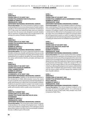 U N D E R G R A D U A T E              R E G U L A T I O N S  S Y L L A B U S E S                      2 0 0 8 –       2 0 0 9
                                              THE FACULTY OF SOCIAL SCIENCES



Level: I                                                               Level: I
Semester: II                                                           Semester: I
Course Code: GT11D (GOVT 1001)                                         Course Code: GT12G (GOVT 1003)
Course Title: INTRODUCTION TO POLITICS II                              Course Title: CARIBBEAN LOCAL GOVERNMENT SYSTEMS
Number of Credits: 3                                                   Number of Credits: 3
Prerequisites: None                                                    Prerequisites: None
Department Responsible: Behavioural Sciences                           Department Responsible: Behavioural Sciences
Course Description: This course introduces students to a basic         Course Description: This course will allow students to develop a
understanding of the structure and processes of modern politics.       basic understanding of how the local government system in the
It builds on the fundamental topics and theories introduced in         Commonwealth Caribbean operates. To this end, it will trace the
GT11C. Also some new material and topic areas are covered. At          evolution of Caribbean systems of local government and treat
the same time, the course is also designed to provide students         in detail with the different form’s of local government as exist in
with an awareness of political ideas and concepts based on the         the region. The course will allow for analysis of constraints within
writings of a variety of thinkers and philosophers.                    the local government systems, as well as to explore the various
                                                                       local, regional and international organizations, which play a part
Level: I                                                               in seeking the advancement of Caribbean local government.
Semester: I
Course Code: GT12C (GOVT 1006)                                         Level: I
Course Title: INTRODUCTION TO PUBLIC                                   Semester: II
ADMINISTRATION                                                         Course Code: GT12H (GOVT 1004)
Number of Credits: 3                                                   Course Title: PRACTICAL ISSUES FOR
Prerequisites: None                                                    GOOD GOVERNANCE
Department Responsible: Behavioural Sciences                           Number of Credits: 3
Course Description: This course is a general introduction to the       Prerequisites: None
discipline and practice of public administration. It focuses on the    Department Responsible: Behavioural Sciences
meaning, scope and importance of public administration and its         Course Description: This course consists of four basic modules
development as an academic discipline. The course will examine         related to the practical operations of local government. The first
the various administrative theories, principles, techniques and        module deals with the issue of the changing role of the state in the
concepts.                                                              context of structural adjustment.The second module extends this
                                                                       debate by focusing on the implications of governance as opposed
Level: I                                                               to government, and thereupon review the concept of the civil
Semester: II                                                           society. The third module relates to the issue of development, a
Course Code: GT12D (GOVT 1007)                                         critical issue affecting all local government systems, while the final
Course Title: ISSUES IN CARIBBEAN                                      module seeks to facilitate local governments in better treating
PUBLIC ADMINISTRATION                                                  with the various publics and thus exposes the students to the
Number of Credits: 3                                                   basis of public relations.
Prerequisites: None
Co-requisite: GT12C (govt 1006)                                        Level: I
Department Responsible: Behavioural Sciences                           Semester: II
Course Description: Building on the theoretical framework in           Course Code: GT19B (GOVT 1005)
the Introduction to Public Administration course, this course          Course Title: INTRODUCTION TO PUBLIC
focuses on specific issues in the practice and operationalization of   POLICY ANALYSIS
public administration as it affects the Commonwealth Caribbean.        Number of Credits: 3
Students are required to work on a project (case study) to assess      Prerequisites: None
and analyze the operationalization of an aspect or concept of          Department Responsible: Behavioural Sciences
public administration within a public sector environment.              Course Description: This course introduces students to the
                                                                       concepts and process of public policy. It is a precursor to
Level: I                                                               the Levels III courses GT39E Public Policy Analysis and GT39F
Semester: “SUMMER” ONLY                                                Comparative Public Policy.
Course Code: GT12F (GOVT 1002)
Course Title: theory and practice of local
government
Number of Credits: 3
Prerequisites: None
Department Responsible: Behavioural Sciences
Course Description: This course aims to give students a greater
understanding on the concept of local government.  It will also
seek to give students an appreciation of the operations of local
government systems not only in the Commonwealth Caribbean
but also in different parts of the world.


58
 