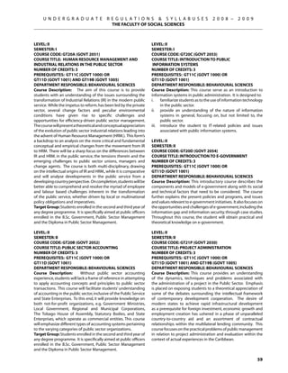 U N D E R G R A D U A T E             R E G U L A T I O N S  S Y L L A B U S E S                    2 0 0 8 –      2 0 0 9
                                             THE FACULTY OF SOCIAL SCIENCES



Level: II                                                             Level: II
Semester: I                                                           Semester: I
Course Code: GT20A (GOVT 2051)                                        Course Code: GT20C (GOVT 2053)
Course Title: HUMAN RESOURCE MANAGEMENT AND                           Course Title: INTRODUCTION TO PUBLIC
INDUSTRIAL RELATIONS IN THE PUBLIC SECTOR                              INFORMATION SYSTEMS
Number of Credits: 3                                                  Number of Credits: 3
Prerequisites: GT11C (govt 1000) OR                                   Prerequisites: GT11C (govt 1000) OR
GT11D (govt 1001) AND GT19B (govt 1005)                               GT11D (govt 1001)
Department Responsible: Behavioural Sciences                          Department Responsible: Behavioural Sciences
Course Description: The aim of this course is to provide              Course Description: This course serve as an introduction to
students with an understanding of the issues surrounding the          information systems in public administration. It is designed to:
transformation of Industrial Relations (IR) in the modern public      i.	 familiarize students as to the use of information technology
service. While the impetus to reform. has been led by the private           in the public sector.
sector, several change factors and peculiar environmental             ii.	 provide an understanding of the nature of information
conditions have given rise to specific challenges and                       systems in general, focusing on, but not limited to, the
opportunities for efficiency-driven public sector management.               public sector.
The course will present a theoretical and conceptual appreciation     iii.	 introduce the student to IT-related policies and issues
of the evolution of public sector industrial relations leading into         associated with public information systems.
the advent of Human Resource Management (HRM.). This form’s
a backdrop to an analysis on the more critical and fundamental        Level: II
conceptual and empirical changes from the movement from IR            Semester: II
to HRM. There will be a sharp focus on the differences between        Course Code: GT20D (GOVT 2054)
IR and HRM. in the public service, the tensions therein and the       Course Title: INTRODUCTION TO E-GOVERNMENT
emerging challenges to public sector unions, managers and             Number of Credits: 3
change agents. The course is both multi-disciplinary, drawing         Prerequisites: GT11C (govt 1000) OR
on the intellectual origins of IR and HRM., while it is comparative   GT11D (govt 1001)
and will analyse developments in the public service from a            Department Responsible: Behavioural Sciences
developing country perspective. On completion, students will be       Course Description: This introductory course describes the
better able to comprehend and resolve the myriad of employee          components and models of e-government along with its social
and labour based challenges inherent in the transformation            and technical factors that need to be considered. The course
of the public service, whether driven by local or multinational       further explains the present policies and programs, and issues
policy obligations and imperatives.                                   and values relevant to e-government initiatives. It also focuses on
Target Group: Students enrolled in the second and third year of       the opportunities and challenges of e-government, including the
any degree programme. It is specifically aimed at public officers     information gap and information security, through case studies.
enrolled in the B.Sc. Government, Public Sector Management            Throughout this course, the student will obtain practical and
and the Diploma in Public Sector Management.                          theoretical knowledge on e-government.

Level: II                                                             Level: II
Semester: II                                                          Semester: II
Course Code: GT20B (GOVT 2052)                                        Course Code: GT21P (GOVT 2030)
Course Title: PUBLIC SECTOR ACCOUNTING                                Course Title: PROJECT ADMINISTRATION
Number of Credits: 3                                                  Number of Credits: 3
Prerequisites: GT11C (govt 1000) OR                                   Prerequisites: GT11C (govt 1000) OR
GT11D (govt 1001)                                                     GT11D (govt 1001) and gt19b (GOVT 1005)
Department Responsible: Behavioural Sciences                          Department Responsible: Behavioural Sciences
Course Description:         Without public sector accounting          Course Description: This course provides an understanding
experience, students will lack a frame of reference in attempting     of the dynamics, techniques and problems associated with
to apply accounting concepts and principles to public sector          the administration of a project in the Public Sector. Emphasis
transactions. This course will facilitate students’ understanding     is placed on exposing students to a theoretical appreciation of
of accounting in the public sector, inclusive of the Public Service   some of the debates surrounding the intellectual framework
and State Enterprises. To this end, it will provide knowledge on      of contemporary development cooperation. The desire of
both not-for-profit organizations, e.g. Government Ministries,        modern states to achieve rapid infrastructural development
Local Government, Regional and Municipal Corporations,                as a prerequisite for foreign investment, economic growth and
The Tobago House of Assembly, Statutory Bodies, and State             employment creation has ushered in a phase of unparalleled
Enterprises, which operate as commercial entities. This course        country-to-country aid and an assortment of contractual
will emphasize different types of accounting systems pertaining       relationships within the multilateral lending community. This
to the varying categories of public sector organizations.             course focuses on the practical problems of public management
Target Group: Students enrolled in the second and third year of       in relation to project administration and evaluation within the
any degree programme. It is specifically aimed at public officers     context of actual experiences in the Caribbean.
enrolled in the B.Sc. Government, Public Sector Management
and the Diploma in Public Sector Management.

                                                                                                                                     59
 