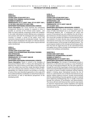 U N D E R G R A D U A T E             R E G U L A T I O N S  S Y L L A B U S E S                   2 0 0 8 –      2 0 0 9
                                             THE FACULTY OF SOCIAL SCIENCES



Level: II                                                            Level: Ii
Semester: I                                                          Semester: II
Course Code: GT23B (GOVT 2011)                                       Course Code: GT25M (GOVT 2061)
Course Title: CRIMINAL JUSTICE SYSTEMS                               Course Title: Principles of Public
Number of Credits: 3                                                 International Law
Prerequisites: GT11C (GOVT 1000), GT11D (GOVT 1001),                 Number of Credits: 3
SY13E (SOCI 1002) OR SY13F (SOCI 1000)                               Prerequisites: GT11C (govt 1000) OR
Department Responsible: BEHAVIOURAL SCIENCES                         GT11D (govt 1001)
Course Description: This course examines the institutional           Department Responsible: Behavioural Sciences
arrangements devised by societies to respond to crime. It            Course Description: This course introduces students of the
provides an overview of the Criminal Justice System - and            study of Public International Law as an important aspect of
while not being explicitly comparative, locates the Caribbean        International Relations (IR). It emphasizes the nature and
in the wider international context offering some comparisons         sources of International Law, and underlines the role of law in
and contrasts with both the developed and some developing            the maintenance of order and peace in the international system.
countries. It involves a survey of the police, courts and            The course also considers the relevance of International Law in
corrections. General issues for consideration include – how and      the resolution of certain discrete areas of concern facing the
why the system developed in the region as it did; how theories       international community, such as human rights protection, and
relate to policies and how the existing system may be reformed       the implementation of the principle of self-determination. The
and/or transformed.                                                  course exposes students to the concepts and techniques which
                                                                     form the basis for legal discourses at the international level,
Level: Ii                                                            and applies some of these concepts and techniques to current
Semester: I                                                          events in the Caribbean and elsewhere.
Course Code: GT24A (GOVT 2060)
Course Title: International relations: Theories                      SEMESTER: II
and Approaches                                                       COURSE CODE: (GOVT 2062)
Number of Credits: 3                                                 COURSE TITLE: INTERNATIONAL SECURITY
Prerequisites: GT11C (govt 1000) OR                                  NUMBER OF CREDITS: 3
GT11D (govt 1001)                                                    PREREQUISITIES: GT11D (GOVT 1001)
Department Responsible: Behavioural Sciences                         DEPARTMENT RESPONSIBLE: BEHAVIOURAL SCIENCES
Course Description: Theory is central to the discipline of           Course Description: The concept of international security is
International Relations (IR). It is theory that distinguishes the    featured as an alternative lens to power as a way of looking at
field from the study of history, current affairs of journalism and   the study of International Relations (IR). The main approach is
makes the subject area more than simple descriptive thought.         through the work of the Copenhagen school of security studies,
This course examines the evolution of theory in IR from post-        which means that the following themes are strongly emphasized:
Westphalian era (1648-the present) and provides an overview          the salience of levels of analysis (individual, national, regional,
of some of the main theoretical approaches to the study of IR        global) in thinking about international security; the use of
from traditional Idealism and Realism; to radical Postmodernism      sectors to understand the new (or liberal) international security
and Feminism; as well as Now-Marxist perspectives of the             agenda (military, political, economic, societal, environmental);
developing world.                                                    and the understanding of security agendas not only in material
                                                                     terms (balancing, bandwagoning), but as socially constructed
                                                                     through the processes of securitisation and desecuritisation.
                                                                     The course will start with theory, but then work its way towards
                                                                     an extensive empirical look at both ‘unipolarity’ and regional
                                                                     security as ways of understanding the contemporary agenda of
                                                                     international security.




60
 