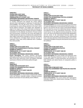 U N D E R G R A D U A T E              R E G U L A T I O N S  S Y L L A B U S E S                     2 0 0 8 –       2 0 0 9
                                              THE FACULTY OF SOCIAL SCIENCES



SEMESTER: I                                                            Level: Ii
COURSE CODE: (GOVT 2063)                                               Semester: I
COURSE TITLE: CYBERPOLITICS                                            Course Code: GT27M (GOVT 2049)
PREREQUISITIES: GT11D (GOVT 1001)                                      Course Title: International political economy
DEPARTMENT RESPONSIBLE: BEHAVIOURAL SCIENCES                           Number of Credits: 3
Course Description: The aim of this course is to enable students       Prerequisites: GT11C (govt 1000) OR
to critically understand and evaluate the unique political             GT11D (govt 1001)
dynamics that is taking place in “cyberspace” (in particular the       Department Responsible: Behavioural Sciences
Internet/WWW).  Thus, the title of this course is “cyberpolitics.”     Course Description: This course introduces students to the nature
In particular, this course will pay attention to the way in which      of, scope, and approaches to International Political Economy. It is
formal political institutions and people have attempted to             based on the premise that the study of International Relations
adapt to the impact of the unique information architecture of          (IR) must take into account the relationship between economic
cyberspace, and develop both strategies and tactics of political       and political forces in the international community. Thus, the
contestation for this relatively new domain of human activity          course focuses on the political economy perspective to issues
and communication. Furthermore, this course will analyze the           such as the nature of the liberal international order, globalization
conflict between the openness and democratic potential of the          and the nature of the international financial systems, and
web. Finally, it will examine inequality of access to the benefits     distributive justice and policy coordination at the international
of the web/internet, criminality, dissent, terrorism and war in        level. It also pays attention to International Politics and to certain
cyberspace. These issues will be addressed with a Caribbean            contemporary problems facing the international community and
focus were possible.                                                   the Caribbean.

Level: II                                                              Level: II
Semester: I                                                            Semester: I
Course Code: GT27A (GOVT 2014)                                         Course Code: GT28A (GOVT 2019)
Course Title: FOUNDATIONS OF POLITICAL THOUGHT                         Course Title: COMPARATIVE POLITICS
Number of Credits: 3                                                   Number of Credits: 3
Prerequisites: GT11C (govt 1000) OR                                    Prerequisites: GT11C (govt 1000) OR
GT11D (govt 1001)                                                      GT11D (govt 1001)
Department Responsible: Behavioural Sciences                           Department Responsible: Behavioural Sciences
Course Description: This course examines pre-Socratic                  Course Description: This course clarifies and synthesizes some
philosophy as well as Plato and Aristotle. Exposure to the political   of the major theoretical directions found in the literature on
ideas of the Stoics, Epicurcaus, Cynics and Skeptics. Extended         comparative politics. A critical examination and assessment of
examination of Roman and Christian political thought.                  both orthodox and radical theories of comparative politics is
                                                                       undertaken.
Level: II
Semester: II                                                           Level: II
Course Code: GT27B (GOVT 2015)                                         Semester: I
Course Title: MODERN POLITICAL THOUGHT                                 Course Code: GT28B (GOVT 2020)
Number of Credits: 3                                                   Course Title: GOVERNMENT AND POLITICS IN A SELECTED
Prerequisites: GT11C (govt 1000) OR                                    REGION
GT11D (govt 1001)                                                      Number of Credits: 3
Department Responsible: Behavioural Sciences                           Prerequisites: GT11C (govt 1000) OR
Course Description: A critical analysis of Machiavelli, Hobbes,        GT11D (govt 1001)
Locke and Rosseau. Extended analysis of Marxism-Leninism,              Department Responsible: Behavioural Sciences
Maoism, Examination of Castro, Manley and Eric Williams.               Course Description: This course deals with Imperialism;
                                                                       Colonialism; Nationalism; Modernization; Ideology; The Military;
                                                                       Consociationalism.




                                                                                                                                        61
 