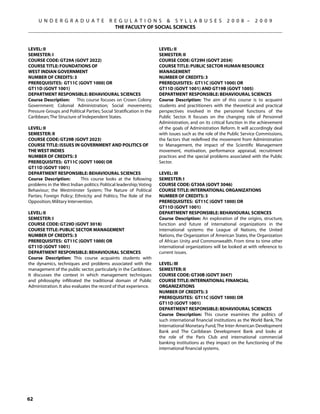 U N D E R G R A D U A T E             R E G U L A T I O N S  S Y L L A B U S E S                   2 0 0 8 –     2 0 0 9
                                             THE FACULTY OF SOCIAL SCIENCES



Level: II                                                             Level: II
Semester: I                                                           Semester: II
Course Code: GT29A (GOVT 2022)                                        Course Code: GT29H (GOVT 2034)
Course Title: FOUNDATIONS OF                                          Course Title: PUBLIC SECTOR HUMAN RESOURCE
WEST INDIAN GOVERNMENT                                                MANAGEMENT
Number of Credits: 3                                                  Number of Credits: 3
Prerequisites: GT11C (govt 1000) OR                                   Prerequisites: GT11C (govt 1000) OR
GT11D (govt 1001)                                                     GT11D (govt 1001) and gt19b (GOVT 1005)
Department Responsible: Behavioural Sciences                          Department Responsible: Behavioural Sciences
Course Description:     This course focuses on Crown Colony           Course Description: The aim of this course is to acquaint
Government; Colonial Administration; Social movements;                students and practitioners with the theoretical and practical
Pressure Groups and Political Parties; Social Stratification in the   perspectives involved in the personnel functions of the
Caribbean; The Structure of Independent States.                       Public Sector. It focuses on the changing role of Personnel
                                                                      Administration, and on its critical function in the achievement
Level: II                                                             of the goals of Administration Reform. It will accordingly deal
Semester: II                                                          with issues such as the role of the Public Service Commissions,
Course Code: GT29B (GOVT 2023)                                        the factors that redefined the movement from Administration
Course Title: ISSUES IN GOVERNMENT AND POLITICS OF                    to Management, the impact of the Scientific Management
THE WEST INDIES                                                       movement, motivation, performance appraisal, recruitment
Number of Credits: 3                                                  practices and the special problems associated with the Public
Prerequisites: GT11C (govt 1000) OR                                   Sector.
GT11D (govt 1001)
Department Responsible: Behavioural Sciences                          Level: III
Course Description:         This course looks at the following        Semester: I
problems in the West Indian politics: Political leadership; Voting    Course Code: GT30A (GOVT 3046)
Behaviour; the Westminster System; The Nature of Political            Course Title: INTERNATIONAL ORGANIZATIONS
Parties; Foreign Policy; Ethnicity and Politics; The Role of the      Number of Credits: 3
Opposition; Military Intervention.                                    Prerequisites: GT11C (govt 1000) OR
                                                                      GT11D (govt 1001)
Level: II                                                             Department Responsible: Behavioural Sciences
Semester: I                                                           Course Description: An exploration of the origins, structure,
Course Code: GT29D (GOVT 3018)                                        function and future of international organizations in the
Course Title: PUBLIC SECTOR MANAGEMENT                                international systems: the League of Nations, the United
Number of Credits: 3                                                  Nations, the Organization of American States, the Organization
Prerequisites: GT11C (govt 1000) OR                                   of African Unity and Commonwealth. From time to time other
GT11D (govt 1001)                                                     international organizations will be looked at with reference to
Department Responsible: Behavioural Sciences                          current issues.
Course Description: This course acquaints students with
the dynamics, techniques and problems associated with the             Level: III
management of the public sector, particularly in the Caribbean.       Semester: II
It discusses the context in which management techniques               Course Code: GT30B (GOVT 3047)
and philosophy infiltrated the traditional domain of Public           Course Title: INTERNATIONAL FINANCIAL
Administration. It also evaluates the record of that experience.      ORGANIZATIONS
                                                                      Number of Credits: 3
                                                                      Prerequisites: GT11C (govt 1000) OR
                                                                      GT11D (govt 1001)
                                                                      Department Responsible: Behavioural Sciences
                                                                      Course Description: This course examines the politics of
                                                                      such international financial institutions as the World Bank, The
                                                                      International Monetary Fund, The Inter-American Development
                                                                      Bank and The Caribbean Development Bank and looks at
                                                                      the role of the Paris Club and international commercial
                                                                      banking institutions as they impact on the functioning of the
                                                                      international financial systems.




62
 