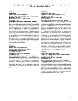 U N D E R G R A D U A T E             R E G U L A T I O N S  S Y L L A B U S E S                  2 0 0 8 –      2 0 0 9
                                             THE FACULTY OF SOCIAL SCIENCES



Level: III                                                           SEMESTER: II
Semester: II                                                         COURSE CODE: (GOVT 3065)
Course Code: GT38D (GOVT 3020)                                       COURSE TITLE: RELIGION AND WORLD POLITICS
Course Title: POWER AND POLITICS IN LATIN AMERICA                    NUMBER OF CREDITS: 3
Number of Credits: 3                                                 PREREQISITIES: GT11D (GOVT 1001) AND
Prerequisites: GT11C (govt 1000) OR                                  GT24A (GOVT 2060)
GT11D (govt 1001)                                                    DEPARTMENT RESPONSIBLE: BEHAVIOURAL SCIENCES
Department Responsible: Behavioural Sciences                         Course Description: The last several decades have seen
Course Description: The course focuses on specialized topics         a resurgence of religion in world politics. Political science
which impact upon and influence the power structure within           continues to focus attention on key questions of war and peace,
the Latin American polity. To do so, however, it is necessary to     democracy and dictatorship, and the state and the economy.
ontextualize the notion of power within Latin America cultures,      Religion is not displacing those topics. But its resilience in
and it is here the course will take its point of departure. The      advanced industrialized societies and its vibrancy in the
course will thus critically examine seven agents/mechanisms          developing world are casting established research agendas
which directly and/or indirectly impact and affect the power         in a new light. International terrorism, for example, raises
structure in Latin America, with particular respect to the post      questions about the religious sources of violence. Drives for
1960 era. While there are no prerequisites for this course, it may   democratization and human rights focus attention on their
be instructive to note that this course complements the course       compatibility or incompatibility with particular religious
GT38C. This latter course focuses on more generalized issues,        traditions. Breakthroughs in the life sciences set off political
and more so, do so in a comparative way, while GT38D focuses         and religious controversies about the promise of technology
on specific issues which may not necessarily be generalized for      and the sanctity of human life. And economic and political
the entire region. Accordingly, the topics will be treated in a      globalization generates contacts across cultures and creates
more country mode of discussion.                                     new opportunities for interreligious conflict and cooperation.
                                                                     The course will explore the intersection of religion and
Level: IiI                                                           politics in these four areas -- violence, democracy, science, and
Semester: I                                                          globalization. It will be heavy on theory: the very best efforts
Course Code: GT38M (GOVT 3055)                                       to conceptualize the intersection of religion and politics in a
Course Title: theory and practices of                                changing world. But it will also be problem driven.
international negotiations
Number of Credits: 3                                                 SEMESTER: I
Prerequisites: GT11C (govt 1000) OR                                  COURSE CODE: GT36M (GOVT 3066)
GT11D (govt 1001)                                                    COURSE TITLE: INTERNATIONAL LAW AND DEVELOPMENT
Department Responsible: Behavioural Sciences                         NUMBER OF CREDITS: 3
Course Description: Negotiation is a prominent feature in            PREREQISITIES: GT24A (GOVT 2060) AND
International Relations (IR). The course provides students with      GT25M (GOVT 2061)
an understanding of the theoretical and practical aspects of         DEPARTMENT RESPONSIBLE: BEHAVIOURAL SCIENCES
international negotiation with the aim to understand how             Course Description: This course examines some of the ways in
outcomes come about and how outcomes can be improved.                which Public International Law contributes, or may contribute,
Appropriate case studies will be expected to use these               to development in a number of discrete contexts.  In particular,
illustrations to supplement their knowledge of theoretical           it requires students to examine international legal rules with
issues.                                                              respect to Human Rights, the Law of the Sea, Counter-Narcotics
                                                                     efforts, Trade and Investment, and to assess the extent to which
                                                                     these rules promote or undermine economic development. 
                                                                     This course is intended to build on the foundation created in
                                                                     Principles of Public International Law (GT 25M).




                                                                                                                                  65
 