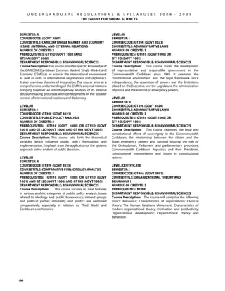 U N D E R G R A D U A T E            R E G U L A T I O N S  S Y L L A B U S E S                2 0 0 8 –      2 0 0 9
                                            THE FACULTY OF SOCIAL SCIENCES



SEMESTER: II                                                       Level: III
COURSE CODE: (GOVT 3067)                                           Semester: I
COURSE TITLE: CARICOM SINGLE MARKET AND ECONOMY                    Course Code: GT39K (GOVT 3023)
(CSME) : INTERNAL AND EXTERNAL RELATIONS                           Course Title: ADMINISTRATIVE LAW I
NUMBER OF CREDITS: 3                                               Number of Credits: 3
PREREQUISITIES: GT11D (GOVT 1001) AND                              Prerequisites: GT11C (govt 1000) OR
GT24A (GOVT 2060)                                                  GT11D (govt 1001)
DEPARTMENT RESPONSIBLE: BEHAVIOURAL SCIENCES                       Department Responsible: Behavioural Sciences
Course Description: This course provides specific knowledge of     Course Description: This course traces the development
the CARICOM (Caribbean Common Market) Single Market and            of representative and responsible government in the
Economy (CSME) as an actor in the international environment        Commonwealth Caribbean since 1945. It examines the
as well as skills in international negotiations and diplomacy.     constitutional environment and the legal framework since
It also examines theories of Integration. The course aims at a     independence, the separation of powers and the limitations
comprehensive understanding of the CSME’s external relations       placed on the Executive and the Legislature, the administration
bringing together an interdisciplinary analysis of its internal    of justice and the exercise of emergency powers.
decision-making processes with developments in the broader
context of international relations and diplomacy.                  Level: III
                                                                   Semester: II
Level: III                                                         Course Code: GT39L (GOVT 3024)
Semester: I                                                        Course Title: ADMINISTRATIVE LAW II
Course Code: GT39E (GOVT 3021)                                     Number of Credits: 3
Course Title: PUBLIC POLICY ANALYSIS                               Prerequisites: GT11C (govt 1000) OR
Number of Credits: 3                                               GT11D (govt 1001)
Prerequisites: GT11C (govt 1000) OR GT11D (govt                    Department Responsible: Behavioural Sciences
1001) and GT12C (GOVT 1006) AND gt19B (GOVT 1005)                  Course Description: This course examines the legal and
Department Responsible: Behavioural Sciences                       constitutional effect of sovereignty in the Commonwealth
Course Description: This course sets forth the theoretical         Caribbean, the relationship between the citizen and the
variables which influence public policy formulation and            State, emergency powers and national security, the role of
implementation. Emphasis is on the application of the systems      the Ombudsman, Parliament and parliamentary procedure,
approach to the analysis of public decisions.                      Commonwealth Caribbean Republics and their Presidents,
                                                                   constitutional interpretation and issues in constitutional
Level: III                                                         reform.
Semester: II
Course Code: GT39F (GOVT 3035)                                     Level: CERTIFICATE
Course Title: COMPARATIVE PUBLIC POLICY ANALYSIS                   Semester: I
Number of Credits: 3                                               Course Code: GT40A (GOVT 0401)
Prerequisites: GT11C (govt 1000) OR GT11D (govt                    Course Title: ORGANIZATIONAL THEORY AND
1001) and GT12C (GOVT 1006) AND gt19B (GOVT 1005)                  BEHAVIOUR I
Department Responsible: Behavioural Sciences                       Number of Credits: 3
Course Description:       This course focuses on case histories    Prerequisites: None
in various analytic categories of public policy analysis. Issues   Department Responsible: Behavioural Sciences
related to ideology and public bureaucracy; interest groups        Course Description: The course will comprise the following
and political parties; rationality and politics are examined       topics: Behaviour; Characteristics of organizations; Classical
comparatively, especially in relation to Third World and           theory; The Human Relations Movement; Characteristics of
Caribbean case histories.                                          modern organizational theory; motivation and productivity;
                                                                   Organizational development; Organizational Theory and
                                                                   Behaviour.




66
 