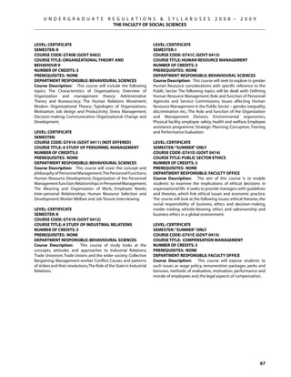 U N D E R G R A D U A T E               R E G U L A T I O N S  S Y L L A B U S E S                    2 0 0 8 –      2 0 0 9
                                               THE FACULTY OF SOCIAL SCIENCES



Level: CERTIFICATE                                                      Level: CERTIFICATE
Semester: II                                                            Semester: I
Course Code: GT40B (GOVT 0402)                                          Course Code: GT41C (GOVT 0413)
Course Title: ORGANIZATIONAL THEORY AND                                 Course Title: HUMAN RESOURCE MANAGEMENT
BEHAVIOUR II                                                            Number of Credits: 3
Number of Credits: 3                                                    Prerequisites: None
Prerequisites: None                                                     Department Responsible: Behavioural Sciences
Department Responsible: Behavioural Sciences                            Course Description: This course will seek to explore in greater
Course Description: This course will include the following              Human Resource considerations with specific reference to the
topics: The Characteristics of Organizations; Overview of               Public Sector. The following topics will be dealt with: Defining
Organization and management theory; Administrative                      Human Resource Management; Role and function of Personnel
Theory and Bureaucracy; The Human Relations Movement;                   Agencies and Service Commissions; Issues affecting Human
Modern Organizational Theory; Typologies of Organizations;              Resource Management in the Public Sector – gender, inequality,
Motivation; Job design and Productivity; Stress Management;             discrimination etc.; The Role and function of the Organization
Decision-making; Communication Organizational Change and                and Management Division; Environmental ergonomics,
Development.                                                            Physical facility, employee safety, health and welfare; Employee
                                                                        assistance programme; Strategic Planning; Corruption, Training
Level: CERTIFICATE                                                      and Performance Evaluation.
Semester:
Course Code: GT41A (GOVT 0411) (NOT OFFERED)                            Level: CERTIFICATE
Course Title: A STUDY OF PERSONNEL MANAGEMENT                           Semester: “SUMMER” ONLY
Number of Credits:3                                                     Course Code: GT41D (GOVT 0414)
Prerequisites: None                                                     Course Title: PUBLIC SECTOR ETHICS
Department Responsible: Behavioural Sciences                            Number of Credits: 3
Course Description: This course will cover the concept and              Prerequisites: None
philosophy of Personnel Management; The Personnel Functions;            Department Responsible: Faculty Office
Human Resource Development; Organization of the Personnel               Course Description: The aim of this course is to enable
Management function; Relationships in Personnel Management;             students to examine the implications of ethical decisions in
The Meaning and Organization of Work; Employee Needs;                   organizational life. It seeks to provide managers with guidelines
Inter-personal Relationships; Human Resource Selection and              and theories, which link ethical issues and economic practice.
Development; Worker Welfare and Job Tenure; Interviewing.               The course will look at the following issues: ethical theories, the
                                                                        social responsibility of business, ethics and decision-making,
Level: CERTIFICATE                                                      insider trading, whistle-blowing, ethics and salesmanship and
Semester: II                                                            business ethics in a global environment.
Course Code: GT41B (GOVT 0412)
Course Title: A STUDY OF INDUSTRIAL RELATIONS                           Level: CERTIFICATE
Number of Credits: 3                                                    Semester: “SUMMER” ONLY
Prerequisites: None                                                     Course Code: GT41E (GOVT 0415)
Department Responsible: Behavioural Sciences                            Course Title: COMPENSATION MANAGEMENT
Course Description:         This course of study looks at the           Number of Credits: 3
concepts, attitudes and approaches to Industrial Relations;             Prerequisites: None
Trade Unionism; Trade Unions and the wider society; Collective          Department Responsible: Faculty Office
Bargaining; Management-worker Conflict; Causes and patterns             Course Description: This course will expose students to
of strikes and their resolutions; The Role of the State in Industrial   such issues as wage policy, remuneration packages, perks and
Relations.                                                              bonuses, methods of evaluation, motivation, performance and
                                                                        morale of employees and, the legal aspects of compensation.




                                                                                                                                       67
 
