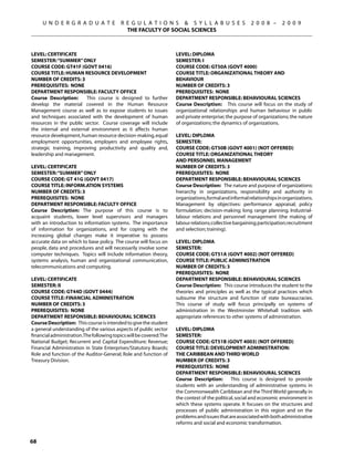 U N D E R G R A D U A T E            R E G U L A T I O N S  S Y L L A B U S E S                   2 0 0 8 –      2 0 0 9
                                            THE FACULTY OF SOCIAL SCIENCES



Level: CERTIFICATE                                                  Level: DIPLOMA
Semester: “SUMMER” ONLY                                             Semester: I
Course Code: GT41F (GOVT 0416)                                      Course Code: GT50A (GOVT 4000)
Course Title: HUMAN RESOURCE DEVELOPMENT                            Course Title: ORGANIZATIONAL THEORY AND
Number of Credits: 3                                                BEHAVIOUR
Prerequisites: None                                                 Number of Credits: 3
Department Responsible: Faculty Office                              Prerequisites: None
Course Description:      This course is designed to further         Department Responsible: Behavioural Sciences
develop the material covered in the Human Resource                  Course Description: This course will focus on the study of
Management course as well as to expose students to issues           organizational relationships and human behaviour in public
and techniques associated with the development of human             and private enterprise; the purpose of organizations; the nature
resources in the public sector. Course coverage will include        of organizations; the dynamics of organizations.
the internal and external environment as it affects human
resource development, human resource decision-making, equal         Level: DIPLOMA
employment opportunities, employers and employee rights,            Semester:
strategic training, improving productivity and quality and,         Course Code: GT50B (GOVT 4001) (NOT OFFERED)
leadership and management.                                          Course Title: ORGANIZATIONAL THEORY
                                                                    AND PERSONNEL MANAGEMENT
Level: CERTIFICATE                                                  Number of Credits: 3
Semester: “SUMMER” ONLY                                             Prerequisites: None
Course Code: GT 41G (GOVT 0417)                                     Department Responsible: Behavioural Sciences
Course Title: INFORM.ATION SYSTEMS                                  Course Description: The nature and purpose of organizations:
Number of Credits: 3                                                hierarchy in organizations, responsibility and authority in
Prerequisites: None                                                 organizations, formal and informal relationships in organizations.
Department Responsible: Faculty Office                              Management by objectives: performance appraisal; policy
Course Description: The purpose of this course is to                formulation; decision-making; long range planning. Industrial-
acquaint students, lower level supervisors and managers             labour relations and personnel management (the making of
with an introduction to information systems. The importance         labour relations; collective bargaining; participation; recruitment
of information for organizations, and for coping with the           and selection; training).
increasing global changes make it imperative to possess
accurate data on which to base policy. The course will focus on     Level: DIPLOMA
people, data and procedures and will necessarily involve some       Semester:
computer techniques. Topics will include information theory,        Course Code: GT51A (GOVT 4002) (NOT OFFERED)
systems analysis, human and organizational communication,           Course Title: PUBLIC ADMINISTRATION
telecommunications and computing.                                   Number of Credits: 3
                                                                    Prerequisites: None
Level: CERTIFICATE                                                  Department Responsible: Behavioural Sciences
Semester: II                                                        Course Description: This course introduces the student to the
Course Code: GT44D (GOVT 0444)                                      theories and principles as well as the typical practices which
Course Title: FINANCIAL ADMINISTRATION                              subsume the structure and function of state bureaucracies.
Number of Credits: 3                                                This course of study will focus principally on systems of
Prerequisites: None                                                 administration in the Westminster Whitehall tradition with
Department Responsible: Behavioural Sciences                        appropriate references to other systems of administration.
Course Description: This course is intended to give the student
a general understanding of the various aspects of public sector     Level: DIPLOMA
financial administration.The following topics will be covered:The   Semester:
National Budget; Recurrent and Capital Expenditure; Revenue;        Course Code: GT51B (GOVT 4003) (NOT OFFERED)
Financial Administration in State Enterprises/Statutory Boards;     Course Title: DEVELOPMENT ADMINISTRATION:
Role and function of the Auditor-General; Role and function of      THE CARIBBEAN AND THIRD WORLD
Treasury Division.                                                  Number of Credits: 3
                                                                    Prerequisites: None
                                                                    Department Responsible: Behavioural Sciences
                                                                    Course Description:        This course is designed to provide
                                                                    students with an understanding of administrative systems in
                                                                    the Commonwealth Caribbean and the Third World generally in
                                                                    the context of the political, social and economic environment in
                                                                    which these systems operate. It focuses on the structures and
                                                                    processes of public administration in this region and on the
                                                                    problems and issues that are associated with both administrative
                                                                    reforms and social and economic transformation.


68
 