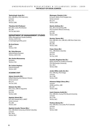 U N D E R G R A D U A T E            R E G U L A T I O N S  S Y L L A B U S E S             2 0 0 8 –     2 0 0 9
                                            THE FACULTY OF SOCIAL SCIENCES



Teelucksingh, Sonja (Dr.)                                    Bhatnagar, Chandra S. (Dr.)
B.Sc. UWI, M.Sc., Ph.D. York (U.K.)                          B. Comm., M.B.A., Ph.D. Punjabi Univ.
Lecturer                                                     Senior Lecturer
Rm. 210                                                      Rm. 214
Tel: Ext. 2398                                               Tel: Ext. 3299

Theodore, Karl (Professor)                                   Bowrin, Anthony (Dr.)
B.A., M.Sc. Lond., Ph.D. Boston                              B.Sc., M.Sc. Accounting UWI,
Rm. 206                                                      Ph.D. Southern Illinois University
Tel: Ext. 662-9459                                           Lecturer
                                                             Rm. 209
Department of Management Studies                             Tel: Ext. 3303
Office: Management Studies Building
Tel: Exts. 3297/2105                                         Brunton, Terence (Mr.)
E-mail: deptmgmt@fss.uwi.tt                                  B.Sc. UWI, M.Sc. Acc. UWI, M.Sc. MIS Penn State Univ.
                                                             Lecturer
Mr. Errol Simms                                              Rm. 206
Head                                                         Tel: Ext. 3305
Tel: Ext. 2104
                                                             Fraser, Simon (Mr.)
Ms. Patsy Marcano                                            B.Sc., UWI, M.B.A. Columbia
Administrative Assistant                                     Lecturer
Tel: Exts. 3297/2105                                         Rm. 210
                                                             Tel: Ext. 2303
Mrs. Pavitra Moonsammy
Secretary                                                    Gundala, Rhaghava Rao (Dr.)
Tel: Ext. 2105                                               M.B.A. and M.Com. Andhra University
                                                             Ph.D. Berhampur University
Ms. Carlene Stephens                                         Rm. 109-1
Clerical Assistant                                           Tel: Ext. 3926
Tel: Ext. 3297
                                                             Jordan-Miller, Leslie-Ann (Dr.)
ACADEMIC STAFF                                               B.Sc. UWI, Dip., Ph.D. Otago
                                                             Lecturer
Arjoon, Surendra (Mr.)                                       Rm. 219B
B.Math Waterloo, M.A. Western Ontario                        Tel: Ext. 3530
Senior Lecturer
Rm. 215                                                      Katwaroo-Rabgir, Sherry (Mrs.)
Tel: Ext. 2302                                               Lecturer
                                                             ACMA and B.Sc., UWI
Balwant, Paul (Mr.)                                          Rm. 207
M.Sc., B.Sc., UWI, St. Augustine                             Tel: Ext. 3502
Lecturer
Rm. 218                                                      Lewis-Cameron, Acolla (Dr.)
Tel: Ext. 3298                                               B.Sc. UWI, M.Sc. Surrey, Ph.D. Brunel University
                                                             Lecturer
Baptiste, Roland (Mr.)                                       Rm. 219A
B.A., M.A. Howard, M.Sc. UMIST                               Tel: Ext. 2621
Senior Lecturer
Rm. 208                                                      Pacheco, Barney (Dr.)
Tel: Ext. 3301                                               B.Sc. UWI, M.Sc. Concordia, Ph.D. Colorado
                                                             Lecturer
Baptiste-Cornelis, Therese (Mrs.)                            Rm. 212
B.Sc. UWI, M.B.A University of British Columbia              Tel: Ext. 3300
Lecturer
Rm. 109-3
Tel: Ext. 3927





 