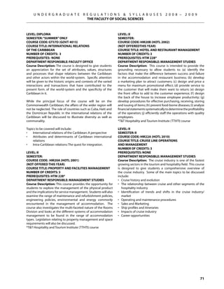 U N D E R G R A D U A T E            R E G U L A T I O N S  S Y L L A B U S E S                  2 0 0 8 –       2 0 0 9
                                            THE FACULTY OF SOCIAL SCIENCES



Level: DIPLOMA                                                     Level: II
Semester: “SUMMER” ONLY                                            Semester:
Course Code: GT57D (GOVT 4015)                                     Course Code: HM20B (HOTL 2002)
Course Title: INTERNATIONAL RELATIONS                              (NOT OFFEREDthis year)
OF THE CARIBBEAN                                                   Course Title: HOTEL AND RESTAURANT MANAGEMENT
Number of Credits: 3                                               Number of Credits: 3
Prerequisites: None                                                Prerequisites: HTM 228*
Department Responsible: Faculty Office                             Department Responsible: Management Studies
Course Description: The course is designed to give students        Course Description: This course is intended to provide the
an appreciation for the set of attributes, values, structures      grounding necessary to allow students to: (a) identify the
and processes that shape relations between the Caribbean           factors that make the difference between success and failure
and other actors within the world-system. Specific attention       in the accommodation and restaurant business; (b) develop
will be given to the historic origins and contexts of the varied   a marketing plan to attract customers; (c) design and price a
interactions and transactions that have contributed to the         menu for maximum promotional effect; (d) provide service to
present form. of the world-system and the specificity of the       the customer that will make them want to return; (e) design
Caribbean in it.                                                   the front office to add to the customer experience; (f ) design
                                                                   the back of the house to increase employee productivity; (g)
While the principal focus of the course will be on the             develop procedures for effective purchasing, receiving, storing
Commonwealth Caribbean, the affairs of the wider region will       and issuing of items; (h) prevent food-borne diseases; (i) analyze
not be neglected. The role of countries such as Cuba, Haiti and    financial statements systematically to determine the profitability
the Dominican Republic in the international relations of the       of the operation; (j) efficiently staff the operations with quality
Caribbean will be discussed to illustrate diversity as well as     employees.
commonality.                                                       *TT Hospitality and Tourism Institute (TTHTI) course

Topics to be covered will include:                                 Level: II
•	  International relations of the Caribbean: A perspective        Semester: II
•	  Attributes and determinants of Caribbean international         Course Code: HM22A (HOTL 2010)
    relations                                                      Course Title: CRUISE LINE OPERATIONS
•	  Intra-Caribbean relations: The quest for integration.          AND MANAGEMENT
                                                                   Number of Credits: 3
Level: II                                                          Prerequisites: None
Semester:                                                          Department Responsible: Management Studies
Course Code: HM20A (HOTL 2001)                                     Course Description: The cruise industry is one of the fastest
(NOT OFFERED this year)                                            growing sectors in the tourism and hospitality field. This course
Course Title: PROPERTY AND FACILITIES MANAGEMENT                   is designed to give students a comprehensive overview of
Number of Credits: 3                                               the cruise industry. Some of the main topics to be discussed
Prerequisites: HTM 228*                                            include:
Department Responsible: Management Studies                         •	 Cruise history and evolution
Course Description: This course provides the opportunity for       •	 The relationship between cruise and other segments of the
students to explore the management of the physical product            hospitality industry
and the implications for service management. Students will also    •	 Identification of trends and shifts in the cruise industry/
examine the range of maintenance and refurbishment policies,          market
engineering policies, environmental and energy commonly            •	 Operating and maintenance procedures
encountered in the management of accommodation. The                •	 Sales and Marketing
course also investigates the multi-faceted nature of the Rooms     •	 Ship profiles and itineraries
Division and looks at the different systems of accommodation       •	 Impacts of cruise industry
management to be found in the range of accommodation               •	 Career opportunities
types. Legislation relating to property management and space
requirements will also be discussed.
*TT Hospitality and Tourism Institute (TTHTI) course




                                                                                                                                  71
 