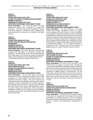 U N D E R G R A D U A T E             R E G U L A T I O N S  S Y L L A B U S E S                   2 0 0 8 –       2 0 0 9
                                             THE FACULTY OF SOCIAL SCIENCES



Level: III                                                           Level: III
Semester: I                                                          Semester: II
Course Code: HM30A (HOTL 3000)                                       Course Code: HM33B (HOTL 3004)
Course Title: RESORT PLANNING AND DEVELOPMENT                        Course Title: HOSPITALITY AND
Number of Credits: 3                                                 TOURISM RESEARCH PROJECT
Prerequisites: HM20A (HOTL 2001)                                     Number of Credits: 3
Department Responsible: Management Studies                           Prerequisites: All core courses of
Course Description:       This course will explore the resort        the Hospitality option to date
development patterns from a historical to a present day              Department Responsible: Management Studies
perspective. It will also examine the management of resorts          Course Description:        The course objective is to involve
with special emphasis on all-inclusive resorts. Marketing and        students with strategic management process as it applies
needs assessment of consumers are included in the topics             to the hospitality and tourism industry. It seeks to develop a
covered.                                                             critical approach to theoretical and practical aspects of strategic
                                                                     management, particularly focusing on the process, content and
Level: III                                                           context of strategy. The wide-ranging debate on the variety of
Semester: I                                                          approaches to strategic management is investigated. Students
Course Code: HM30B (HOTL 3001)                                       are encouraged to tackle complex issues, understand the inter-
Course Title: MEETINGS AND CONVENTION                                related aspects of organizational change, and develop solutions
MANAGEMENT                                                           to multi-faceted problems. The rich academic literature is
Number of Credits: 3                                                 explored, but with a consistent view of the importance of
Prerequisites: HTM 226*                                              applying theory in a number of different business contexts.
Department Responsible: Management Studies
Course Description: This course will examine the planning,           Level: III
arranging and organization of conventions, meetings and              Semester:
expositions. The focus will be on the role and the relationship      Course Code: HM35A (HOTL 3003)
of the major players in the convention, meeting and exposition       (NOT OFFERED this year)
industry and its importance in the overall hospitality industry.     Course Title: ENTERTAINMENT MANAGEMENT
*TT Hospitality and Tourism Institute (TTHTI) course                Number of Credits: 3
                                                                     Prerequisites: None
Level: III                                                           Department Responsible: Management Studies
Semester:                                                            Course Description: This course covers the types of live
Course Code: HM30C (HOTL 3002)                                       entertainment and logistics of special events management
(NOT OFFERED this year)                                              – crowd control, special effects, lighting, decorations, sound and
Course Title: MANAGEMENT OF QUALITY                                  protocol for fairs, festivals, sporting events and grand openings.
Number of Credits: 3                                                 This course will also introduce the student to the planning and
Prerequisites: None                                                  organization of different aspects of entertainment. The role
Department Responsible: Management Studies                           of the hotel entertainment director, the role of the producer/
Course Description: The aim of this course is to sensitize           presenter, with emphasis on contracts with performers, unions,
hospitality and tourism management students to the critical          agents and managers will be covered. Copyright laws and
importance of service excellence and professionalism in the          immigration laws as they relate to performers will also be
hospitality and tourism industry. The course examines the            covered.
service characteristics of hospitality and tourism systems and the
implications of these characteristics on the design, operations      Level: I
and management of such systems. Topics to be covered include         Semester: I
the nature of the service process, understanding the service         Course Code: MS12A (MGMT 1001)
encounter, defining and meeting the service expectations             Course Title: INTRODUCTION TO MANAGEMENT
and delivery. Problems of service delivery, personal problems,       Number of Credits: 3
motivation, training, stress, seasonality and quality control will   Prerequisites: None
also be emphasized.                                                  Department Responsible: Management Studies
                                                                     Course Description: The objectives are to expose students
                                                                     to the process of management in both profit and non-profit
                                                                     organizations, to stimulate students to think of managerial
                                                                     issues from both local and global perspectives and to introduce
                                                                     students to ethical and environmental considerations in
                                                                     business.




72
 