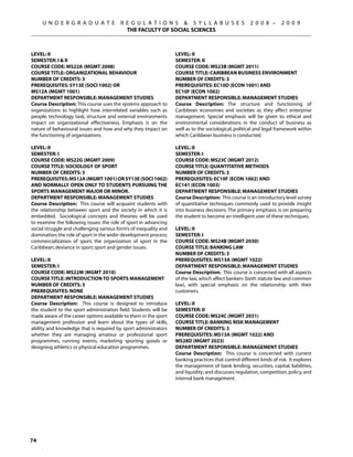 U N D E R G R A D U A T E           R E G U L A T I O N S  S Y L L A B U S E S                   2 0 0 8 –      2 0 0 9
                                           THE FACULTY OF SOCIAL SCIENCES



Level: II                                                          Level: II
Semester: I  II                                                   Semester: II
Course Code: MS22A (MGMT 2008)                                     Course Code: MS23B (MGMT 2011)
Course Title: ORGANIZATIONAL BEHAVIOUR                             Course Title: CARIBBEAN BUSINESS ENVIRONMENT
Number of Credits: 3                                               Number of Credits: 3
Prerequisites: SY13E (SOCI 1002) OR                                Prerequisites: EC10D (ECON 1001) AND
MS12A (MGMT 1001)                                                  EC10F (ECON 1002)
Department Responsible: Management Studies                         Department Responsible: Management Studies
Course Description: This course uses the systems approach to       Course Description: The structure and functioning of
organizations to highlight how interrelated variables such as      Caribbean economies and societies as they affect enterprise
people, technology, task, structure and external environments      management. Special emphasis will be given to ethical and
impact on organizational effectiveness. Emphasis is on the         environmental considerations in the conduct of business as
nature of behavioural issues and how and why they impact on        well as to the sociological, political and legal framework within
the functioning of organizations.                                  which Caribbean business is conducted.

Level: II                                                          Level: II
Semester: I                                                        Semester: I
Course Code: MS22G (MGMT 2009)                                     Course Code: MS23C (MGMT 2012)
Course Title: SOCIOLOGY OF SPORT                                   Course Title: QUANTITATIVE METHODS
Number of Credits: 3                                               Number of Credits: 3
Prerequisites: MS12A (MGMT 1001) OR SY13E (SOCI 1002)              Prerequisites: EC10F (ECON 1002) AND
and normally open only to students pursuing the                    EC141 (ECON 1003)
Sports Management Major or Minor.                                  Department Responsible: Management Studies
Department Responsible: Management Studies                         Course Description: This course is an introductory level survey
Course Description: This course will acquaint students with        of quantitative techniques commonly used to provide insight
the relationship between sport and the society in which it is      into business decisions. The primary emphasis is on preparing
embedded. Sociological concepts and theories will be used          the student to become an intelligent user of these techniques.
to examine the following issues: the role of sport in advancing
social struggle and challenging various form’s of inequality and   Level: II
domination; the role of sport in the wider development process;    Semester: I
commercialization of sport; the organization of sport in the       Course Code: MS24B (MGMT 2030)
Caribbean; deviance in sport; sport and gender issues.             Course Title: BANKING LAW
                                                                   Number of Credits: 3
Level: II                                                          Prerequisites: MS13A (MGMT 1022)
SEMESTER: I                                                        Department Responsible: Management Studies
Course Code: MS22M (MGMT 2010)                                     Course Description: This course is concerned with all aspects
Course Title: INTRODUCTION TO SPORTS MANAGEMENT                    of the law, which affect bankers (both statute law and common
Number of Credits: 3                                               law), with special emphasis on the relationship with their
Prerequisites: None                                                customers.
Department Responsible: Management Studies
Course Description: This course is designed to introduce           Level: II
the student to the sport administration field. Students will be    Semester: II
made aware of the career options available to them in the sport    Course Code: MS24C (MGMT 2031)
management profession and learn about the types of skills,         Course Title: BANKING RISK MANAGEMENT
ability and knowledge that is required by sport administrators     Number of Credits: 3
whether they are managing amateur or professional sport            Prerequisites: MS13A (MGMT 1022) AND
programmes, running events, marketing sporting goods or            MS28D (MGMT 2023)
designing athletics or physical education programmes.              Department Responsible: Management Studies
                                                                   Course Description: This course is concerned with current
                                                                   banking practices that control different kinds of risk. It explores
                                                                   the management of bank lending, securities, capital, liabilities,
                                                                   and liquidity; and discusses regulation, competition, policy, and
                                                                   internal bank management.




74
 