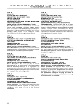 U N D E R G R A D U A T E             R E G U L A T I O N S  S Y L L A B U S E S                  2 0 0 8 –     2 0 0 9
                                             THE FACULTY OF SOCIAL SCIENCES



Level: III                                                           Level: III
Semester: II                                                         Semester: II
Course Code: MS31H (MGMT 3016)                                       Course Code: MS32B (MGMT 3018)
Course Title: E-COMMERCE SITE DESIGN                                 Course Title: INDUSTRIAL RELATIONS
AND IMPLEMENTATION                                                   Number of Credits: 3
Number of Credits: 3                                                 Prerequisites: MS22A (MGMT 2008)
Prerequisites: MS20A (MGMT 2003), MS21B (MGMT 2006)                  Co-requisite: MS32A (MGMT 3017)
AND MS21E (MGMT 2007)                                                Department Responsible: Management Studies
Department Responsible: Management Studies                           Course Description: This course covers areas like the origins
Course Description: This course is intended to teach students        and development of trade unions and employer associations,
how to create and manage e-commerce enabled websites.                systems of industrial relations in the Commonwealth Caribbean,
Topics to be covered include: Usability Testing; Graphic Programs;   collective bargaining, contract administration and disputes
Developing in Hypertext Mark up Language (HTML); Microsoft           settlement procedures, nature and causes of industrial conflict,
FrontPage (XML); Creating On-Line Catalogues; Creating               Labour and the Law, public policy and industrial relations and
Payment Gateways; Implementing Transaction Security.                 other topical issues in industrial relations.

Level: III                                                           Level: III
Semester:                                                            Semester:
Course Code: MS31E (MGMT 3014) (NOT OFFERED)                         Course Code: MS32D (MGMT 3021) (NOT OFFERED)
Course Title: MANAGEMENT MICROCOMPUTER                               Course Title: ORGANIZATIONAL THEORY
APPLICATIONS                                                         Number of Credits: 3
Number of Credits: 3                                                 Prerequisites: MS12A (MGMT 1001) OR
Prerequisites: MS21B (MGMT 2006)                                     SY13E (SOCI 1002)
Department Responsible: Management Studies                           Department Responsible: Management Studies
Course Description: A practical course to prepare students for       Course Description: Organizations permeate all aspects of our
the use of computers in the workplace. The focus is on the use of    life – society as a whole, and the economy. This course seeks to
microcomputer software packages in Management.                       help the student understand how and why organizations are
                                                                     structured the way they are.
Level: III
Semester: II                                                         Level: III
Course Code: MS31G (ACCT 3015)                                       Semester: II
Course Title: ACCOUNTING INFORMATION SYSTEMS                         Course Code: MS32E (MGMT 3022)
Number of Credits: 3                                                 Course Title: ORGANIZATIONAL DEVELOPMENT
Prerequisites: MS21B (MGMT 2006)                                     Number of Credits: 3
Department Responsible: Management Studies                           Prerequisites: MS12A (MGMT 1001) OR
Course Description: This course provides an in-depth                 SY13E (SOCI 1002) AND MS22A (MGMT 2008)
examination of the use of information in the Accounting and          Department Responsible: Management Studies
Financial Management functions of an organization. The               Course Description: The objectives of this course are to
development and application of information technology used in        evaluate the various theoretical underpinnings and practical
this field is studied. Practical training using current Accounting   applications of Organization Development (O.D); to develop
and Financial Analysis software is provided.                         participants’ skills in diagnosing problem areas, recommending
                                                                     and implementing appropriate strategies for change in
Level: III                                                           organizations; to examine the various implications of change
Semester: I                                                          for the organization and employees.
Course Code: MS32A (MGMT 3017)
Course Title: HUMAN RESOURCE MANAGEMENT
Number of Credits: 3
Prerequisites: MS22A (MGMT 2008)
Department Responsible: Management Studies
Course Description: This course provides participants with
a broad overview of issues pertaining to human resource
management with special reference to the Caribbean
environment.




78
 