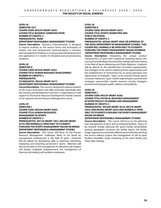 U N D E R G R A D U A T E            R E G U L A T I O N S  S Y L L A B U S E S                   2 0 0 8 –      2 0 0 9
                                            THE FACULTY OF SOCIAL SCIENCES



Level: III                                                          Level: III
Semester: I  II                                                    Semester: II
Course Code: MS32H (MGMT 3024)                                      Course Code: MS32N (MGMT 3027)
Course Title: BUSINESS COMMUNICATION                                Course Title: SPORTS MARKETING AND
Number of Credits: 3                                                PUBLIC RELATIONS
Prerequisites: None                                                 Number of Credits: 3
Department Responsible: Management Studies                          Prerequisites: MS20A (MGMT 2003) or approval of
Course Description: Business Communication is designed              the Head, Department of Management Studies. This
to expose students to the various form’s and techniques of          course will normally be open only to students
written, oral and interpersonal communications, in business         pursuing the Sports Management Major or Minor.
and management. Emphasis is on group and individual practice         Department Responsible: Management Studies
and application in a variety of simulated and actual business       Course Description: Integrating the unique product
situations.                                                         characteristics of sport with traditional marketing theory, this
                                                                    course aims to develop a framework for strategic decision making
Level: III                                                          in the field of Sports Marketing and Public Relations. Emphasis
Semester: II                                                        will be placed on the identification of market opportunities,
Course Code: MS32K (MGMT 3025)                                      the strategies to be used in exploring these opportunities and
Course Title: HUMAN RESOURCE DEVELOPMENT                            the establishment of mechanisms for on going education and
Number of Credits: 3                                                adjustments of strategies. Topics to be covered include: sports
Prerequisites:                                                      consumer behaviour; sport market segmentation; promotional
Co-requisite: MS32A (MGMT 3017)                                     strategies; sponsorship; market research; pricing strategies;
Department Responsible: Management Studies                          promotional strategies; public relations and publicity.
Course Description: This course is designed to expose students
to the issues, techniques and skills associated specifically with   Level: III
the training and development function in organizations. It will     Semester: I
expand on the Human Resource Development module covered             Course Code: MS32P (MGMT 3028)
in the capstone Human Resource Management course.                   Course Title: PHYSICAL RESOURCE MANAGEMENT
                                                                    IN SPORT/FACILITY PLANNING AND MANAGEMENT
Level: III                                                          Number of Credits: 3
Semester: I                                                         Prerequisites: MS22M (MGMT 2010), MS27E (MGMT
Course Code: MS32M (MGMT 3026)                                      2022) AND MS28G (MGMT 2025) and normally open
Course Title: HUMAN RESOURCES                                       only to students pursuing the Sports Management
MANAGEMENT IN SPORTS                                                Major or Minor.
Number of Credits: 3                                                Department Responsible: Management Studies
Prerequisites: MS12A (MGMT 1001), MS22M (MGMT                       Course Description: This course will focus on the planning
2010) and normally open only to students                            and management of sport and recreational facilities. Topics to
pursuing the Sports Management Major or Minor.                      be covered include: planning the sports facility (accessibility,
Department Responsible: Management Studies                          parking, geographic location); the facility layout; the facility
Course Description: This course will focus on the Human             image (appearance, amenities offered, personnel); blue printing
Resource Management challenges likely to be faced by                the service delivery system; the management of risk at sport
management professionals in the field of sport. Emphasis            facilities; feasibility study; marketing of the sport facility and
will be placed on developing skills in selecting, motivating,       ticket sales strategy.
evaluating and rewarding personnel in sports. Attention will
also be focused on the management of volunteers, job analysis
and design, employee empowerment, the management of
diversity and dealing with problem employees.




                                                                                                                                  79
 
