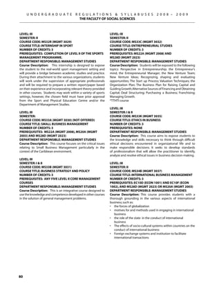 U N D E R G R A D U A T E          R E G U L A T I O N S  S Y L L A B U S E S                 2 0 0 8 –     2 0 0 9
                                          THE FACULTY OF SOCIAL SCIENCES



Level: III                                                       Level: III
Semester: II                                                     Semester: II
Course Code: MS32R (MGMT 3029)                                   Course Code: MS33C (MGMT 3032)
Course Title: INTERNSHIP IN SPORT                                Course Title: ENTREPRENEURIAL STUDIES
Number of Credits: 3                                             Number of Credits: 3
Prerequisites: Completion of Level II of the Sports              Prerequisites: MS22A (MGMT 2008) AND
Management Programme.                                            MS28D (MGMT 2023)
Department Responsible: Management Studies                       Department Responsible: Management Studies
Course Description: This internship is designed to expose        Course Description: Students will be exposed to the following
the student to the real-world sport management setting and       topics: Perspective in Entrepreneurship; the Entrepreneur’s
will provide a bridge between academic studies and practice.     mind, the Entrepreneurial Manager; the New Venture Team;
During their attachment to the various organizations, students   New Venture Ideas; Recognizing, shaping and evaluating
will work under the supervision of appropriate professionals     opportunities; The Start up Process; Valuation Techniques; the
and will be required to prepare a written report/paper based     Organization Plan; The Business Plan for Raising Capital and
on their experience and incorporating relevant theory provided   Guiding Growth; Alternative Sources of Financing and Obtaining
in other courses. Students may work within a variety of sports   Capital; Deal Structuring; Purchasing a Business; Franchising;
settings, however, the chosen field must have prior approval     Managing Growth.
from the Sport and Physical Education Centre and/or the          *TTHTI course
Department of Management Studies.
                                                                 Level: III
Level: III                                                       Semester: I  II
Semester:                                                        Course Code: MS33K (MGMT 3035)
Course Code: MS33A (MGMT 3030) (NOT OFFERED)                     Course Title: ETHICS IN BUSINESS
Course Title: SMALL BUSINESS MANAGEMENT                          Number of Credits: 3
Number of Credits: 3                                             Prerequisites: None
Prerequisites: MS22A (MGMT 2008), MS20A (MGMT                    Department Responsible: Management Studies
2003) AND MS28D (MGMT 2023)                                      Course Description: This course aims to expose students to
Department Responsible: Management Studies                       the knowledge and skills necessary to think through difficult
Course Description: This course focuses on the critical issues   ethical decisions encountered in organizational life and to
relating to Small Business Management particularly in the        make responsible decisions. It seeks to develop standards
context of the Caribbean environment.                            of professionalism that will allow the practitioner to identify,
                                                                 analyze and resolve ethical issues in business decision-making.
Level: III
Semester: I  II                                                 Level: III
Course Code: MS33B (MGMT 3031)                                   Semester: II
Course Title: BUSINESS STRATEGY AND POLICY                       Course Code: MS34B (MGMT 3037)
Number of Credits: 3                                             Course Title: INTERNATIONAL BUSINESS MANAGEMENT
Prerequisites: Any Five Level II core Management                 Number of Credits: 3
courses                                                          Prerequisites: EC10D (ECON 1001) AND EC10F (ECON
Department Responsible: Management Studies                       1002), AND MS28D (MGMT 2023) OR MS20A (MGMT 2003)
Course Description: This is an integrative course designed to    Department Responsible: Management Studies
use the knowledge and competence developed in other courses      Course Description: This course provides students with a
in the solution of general management problems.                  thorough grounding in the various aspects of international
                                                                 business; such as:
                                                                 •	 the forces of globalization
                                                                 •	 motives for and methods used in engaging in international
                                                                    business
                                                                 •	 the role of the state in the conduct of international
                                                                    business
                                                                 •	 The effects of socio-cultural systems within countries on the
                                                                    conduct of international business
                                                                 •	 Foreign exchange systems and institution to facilitate
                                                                    international transactions




80
 