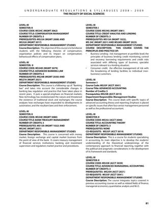 U N D E R G R A D U A T E             R E G U L A T I O N S  S Y L L A B U S E S                  2 0 0 8 –      2 0 0 9
                                             THE FACULTY OF SOCIAL SCIENCES



Level: III                                                           Level: III
Semester: II                                                         Semester: I
Course Code: MS34C (MGMT 3062)                                       Course Code: MS34G (MGMT 3081)
Course Title: COMPENSATION MANAGEMENT                                Course Title: CREDIT ANALYSIS AND LENDING
Number of Credits: 3                                                 Number of Credits: 3
Prerequisites: MS22A (MGMT 2008) AND                                 Prerequisites: MS13A (MGMT 1022),
MS32A (MGMT 3017)                                                    MS 24C (MGMT 2031) AND MS28D (MGMT 2023)
Department Responsible: Management Studies                           Department Responsible: Management Studies
Course Description: The objective of this course is to familiarize   Course Description:            This course covers the
students with the following: theories of compensation;               principles and practice of:
organization policies and its impact on compensation;                •	  Business Lending: risk management at portfolio level; the
behavioural effects of compensation plans.                               principles of business lending: credit monitoring, control
                                                                         and recovery; borrowing requirements and credit risks
Level: III                                                               associated with differing types of business; specialist
Semester: II                                                             services relevant to a lending situation;
Course Code: MS34D (MGMT 3079)                                       •	  Consumer credit: the effective management of risk with
Course Title: ADVANCED BANKING LAW                                       the broadening of lending facilities to individual (non-
Number of Credits: 3                                                     business) customers.
Prerequisites: MS24B (MGMT 2030) AND
MS27A (MGMT 2021)                                                    Level: III
Department Responsible: Management Studies                           Semester: I
Course Description: This course is a following–up of “Banking        Course Code: MS35F (ACCT 3041)
law“ and takes into account the considerable changes in              Course Title: ADVANCED ACCOUNTING
banking law, regulation and practice that have taken place in        Number of Credits: 3
recent years. It puts a special emphasis on financial markets:       Prerequisites: MS25B (ACCT 2015)
New technology has revolutionized the nature and threatened          Department Responsible: Management Studies
the existence of traditional stock and exchanges; the course         Course Description: This course deals with specific topics of
analyzes how exchanges have responded to developments in             advanced accounting theory and reporting. Emphasis is placed
automation, and the resultant laws and their enforcement.            on specific issues that often face senior management personnel
                                                                     as well as the professional accountant.
Level: III
Semester: II                                                         Level: III
Course Code: MS34E (MGMT 3080)                                       Semester: II
Course Title: BANK TREASURY MANAGEMENT                               Course Code: MS35J (ACCT 3040)
Number of Credits: 3                                                 Course Title: ACCOUNTING THEORY
Prerequisites: MS13A (MGMT 1022) AND                                 Number of Credits: 3
MS24C (MGMT 2031)                                                    Prerequisites: None
Department Responsible: Management Studies                           Co-requisite: MS35F (ACCT 3014)
Course Description: This course is concerned with money              Department Responsible: Management Studies
market, foreign exchange and capital market business from            Course Description: This is a course for students specializing
the point of view of the bank. It covers treasury management         in accounting. Its main objective is to develop the students’
of financial services institutions; banking and investment           understanding of the theoretical underpinnings of the
supervision and regulation; market practice and procedures.          contemporary approach to financial reporting, together with
                                                                     the political and pragmatic considerations in the development
                                                                     of its framework and standards.

                                                                     Level: III
                                                                     Semester: II
                                                                     Course Code: MS35K (ACCT 3039)
                                                                     Course Title: ADVANCED MANAGERIAL ACCOUNTING
                                                                     Number of Credits: 3
                                                                     Prerequisites: MS25H (ACCT 2021)
                                                                     Co-requisite: MS35F (ACCT 3041)
                                                                     Department Responsible: Management Studies
                                                                     Course Description: The course integrates topics covered in
                                                                     previous accounting courses as well as related fields of finance,
                                                                     managerial economics, quantitative analysis and M.I.S.




                                                                                                                                  81
 