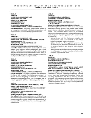 U N D E R G R A D U A T E           R E G U L A T I O N S  S Y L L A B U S E S                    2 0 0 8 –      2 0 0 9
                                           THE FACULTY OF SOCIAL SCIENCES



Level: III                                                         Level: III
Semester:                                                          Semester: I
Course Code: MS38K (MGMT 3084)                                     Course Code: MS38Q (MGMT 3085)
(NOT OFFERED this year)                                            Course Title: DERIVATIVES MARKETS
Course Title: TAXATION II                                          Number of Credits: 3
Number of Credits: 3                                               Prerequisites: MS28D (MGMT 2023) AND
Prerequisites: None                                                EC24C (ECON 2016)
Co-requisite: MS38E (MGMT 3051)                                    Department Responsible: Management Studies
Department Responsible: Management Studies                         Course Description: The purpose of this course is to provide
Course Description: This course introduces the student to          the students with the necessary skills to value and to employ
tax management practices for individuals, sole proprietors and     options, futures, and related financial contracts. In order to
corporations and exposes students to specialist tax areas.         provide a useful treatment of these topics in an environment
                                                                   that is changing rapidly, it is necessary to stress the fundamentals
Level: III                                                         and to study some important applications. The topics that will
Semester: II                                                       be covered are:
Course Code: MS38L (MGMT 3055)                                     •	    Futures Markets and Their Applications, including the
Course Title: APPLIED TOPICS IN CORPORATE FINANCE                        pricing and the use of futures contracts on stock indices,
Number of Credits: 3                                                     on commodities, and Treasury instruments;
Prerequisites: MS28D (MGMT 2023) and                               •	    Options Markets and Their Applications, covering the
MS38H (MGMT 3048)                                                        valuation and use of options, including a discussion of
Department Responsible: Management Studies                               the empirical evidence and dynamic asset allocation
Course Description: This capstone course applies the basic               strategies;
financial theory covered in Financial Management I and II to the   •	    Swaps, Complex Derivatives, Structured Securities including
solution of real world issues encountered by financial managers.         several cases, and the use (and misuse) of derivatives in the
The CASE METHOD is used to enhance the students’ ability to              context of corporate applications.
develop business judgment in financial issues and to enable the
development of plans that are implementable.                       Level: III
                                                                   Semester:
Level: III                                                         Course Code: MS39D (MGMT 3086)
Semester:                                                          (NOT OFFERED this year)
Course Code: MS38M (MGMT 3054)                                     Course Title: ENTREPRENEURSHIP AND
(NOT OFFERED this year)                                            NEW VENTURE MANAGEMENT
Course Title: CAPITAL BUDGETING                                    Number of Credits: 3
Number of Credits: 3                                               Prerequisites: MS28D (MGMT 2023), MS20A (MGMT
Prerequisites: MS28D (MGMT 2023) and                               2003), MS25C (ACCT 2017) AND MS22A (MGMT 2008)
MS38H (MGMT 3048)                                                  Department Responsible: Management Studies
Department Responsible: Management Studies                         Course Description: Perspective in Entrepreneurship; The
Course Description: This course is concerned with developing       Entrepreneur’s Mind, The Entrepreneurial Manager; The New
the finance skills learned in Financial Management I and II in     Venture Team. New Venture Ideas; Recognizing, Shaping and
the area of Capital Budgeting. Students will be familiar with      Evaluating Opportunities. The Start-up Process; Valuation
procedures to evaluate the correct cost of capital and how to      Techniques, The Organization Plan. The Business Plan for Raising
evaluate appropriate cash flows and correctly analyze them.        Capital and Guiding Growth. Alternative Sources of Financing
                                                                   and Obtaining Capital; Deal Structuring. Purchasing a Business;
Level: III                                                         Franchising; Managing Growth.
Semester: i (Evening univ.); semester Ii (full-time)
Course Code: MS38N (MGMT 3053)
Course Title: INTERNATIONAL FINANCIAL MANAGEMENT
Number of Credits: 3
Prerequisites: MS28D (MGMT 2023) AND
MS28E (MGMT 2024)
Department Responsible: Management Studies
Course Description: This course is concerned with broadening
the understanding of financial techniques and Financial Markets
in a wider geographic context. Students will gain knowledge of
International Financial Markets and learn how to analyze multi-
currency issues.




                                                                                                                                   83
 