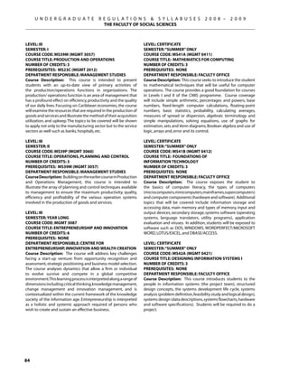 U N D E R G R A D U A T E            R E G U L A T I O N S  S Y L L A B U S E S                    2 0 0 8 –      2 0 0 9
                                            THE FACULTY OF SOCIAL SCIENCES



Level: III                                                          Level: CERTIFICATE
Semester: I                                                         Semester: “SUMMER” ONLY
Course Code: MS39M (MGMT 3057)                                      Course Code: MS41A (MGMT 0411)
Course Title: PRODUCTION AND OPERATIONS                             Course Title: MATHEMATICS FOR COMPUTING
Number of Credits: 3                                                Number of Credits: 3
Prerequisites: MS23C (MGMT 2012)                                    Prerequisites: None
Department Responsible: Management Studies                          Department Responsible: Faculty Office
Course Description: This course is intended to present              Course Description: This course seeks to introduce the student
students with an up-to-date view of primary activities of           to mathematical techniques that will be useful for computer
the production/operations functions in organizations. The           operations. The course provides a good foundation for courses
production/ operations function is an area of management that       in Levels I and II of the CMIS programme. Course coverage
has a profound effect on efficiency, productivity and the quality   will include simple arithmetic, percentages and powers, base
of our daily lives. Focusing on Caribbean economies, the course     numbers, fixed-length computer calculations, floating-point
will examine the resources that are required in the production of   numbers, basic statistics, probability, calculating averages,
goods and services and illustrate the method of their acquisition   measures of spread or dispersion, algebraic terminology and
utilization, and upkeep. The topics to be covered will be shown     simple manipulations, solving equations, use of graphs for
to apply not only to the manufacturing sector but to the service    estimation, sets and Venn diagrams, Boolean algebra and use of
sectors as well such as banks, hospitals, etc.                      logic, arrays and, error and its control.

Level: III                                                          Level: CERTIFICATE
Semester: II                                                        Semester: “SUMMER” ONLY
Course Code: MS39P (MGMT 3060)                                      Course Code: MS41B (MGMT 0412)
Course Title: OPERATIONS, PLANNING AND CONTROL                      Course Title: FOUNDATIONS OF
Number of Credits: 3                                                INFORMATION TECHNOLOGY
Prerequisites: MS39M (MGMT 3057)                                    Number of Credits: 3
Department Responsible: Management Studies                          Prerequisites: None
Course Description: Building on the earlier course in Production    Department Responsible: Faculty Office
and Operations Management, this course is intended to               Course Description: The course exposes the student to
illustrate the array of planning and control techniques available   the basics of computer literacy, the types of computers
to management to ensure the maximum productivity, quality,          (microcomputers,minicomputers,mainframes,supercomputers)
efficiency and profitability of the various operation systems       and computer components (hardware and software). Additional
involved in the production of goods and services.                   topics that will be covered include information storage and
                                                                    accessing data, main memory and types of memory, input and
Level: III                                                          output devices, secondary storage, systems software (operating
Semester: YEAR LONG                                                 systems, language translators, utility programs), application
Course Code: MGMT 3087                                              evaluation and viruses. In addition, students will be exposed to
Course Title: ENTREPRENEURSHIP AND INNOVATION                       software such as DOS, WINDOWS, WORDPERFECT/MICROSOFT
Number of Credits: 6                                                WORD, LOTUS/EXCEL, and DBASE/ACCESS.
Prerequisites: NONE
Department Responsible: CENTRE FOR                                  Level: CERTIFICATE
ENTREPRENEURSHIP, innovation and wealth creation                    Semester: “SUMMER” ONLY
Course Description: The course will address key challenges          Course Code: MS42A (MGMT 0421)
facing a start-up venture: from opportunity recognition and         Course Title: DESIGNING INFORMATION SYSTEMS I
assessment, strategic positioning and business model selection.     Number of Credits: 3
The course analyses dynamics that allow a firm or individual        Prerequisites: None
to evolve survive and compete in a global competitive               Department Responsible: Faculty Office
environment.This learning process is interpreted along a range of   Course Description: This course introduces students to the
dimensions including critical thinking, knowledge management,       people in information systems (the project team), structured
change management and innovation management, and is                 design concepts, the systems development life cycle, systems
contextualized within the current framework of the knowledge        analysis (problem definition, feasibility study and logical design),
society of the information age. Entrepreneurship is interpreted     systems design (data descriptions, systems flowcharts, hardware
as a holistic and systemic approach required of persons who         and software specifications). Students will be required to do a
wish to create and sustain an effective business.                   project.




84
 