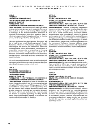 U N D E R G R A D U A T E            R E G U L A T I O N S  S Y L L A B U S E S                   2 0 0 8 –      2 0 0 9
                                            THE FACULTY OF SOCIAL SCIENCES



Level: I                                                            Level: II
Semester: I                                                         Semester: I
Course Code: PS14A (PSYC 1003)                                      Course Code: PS20C (PSYC 2016)
Course Title: INTRODUCTION TO PSYCHOLOGY                            Course Title: SENSATION AND PERCEPTION
Number of Credits: 3                                                Number of Credits: 3
Prerequisites: None                                                 Prerequisites: PS14A (PSYC 1003) OR PS11B (PSYC 1004)
Department Responsible: Behavioural Sciences                        Department Responsible: Behavioural Sciences
Course Description: The concepts and practice of psychology         Course Description: Sensation includes all of the biological
are becoming increasingly important in our society. This course     mechanisms that detect physical stimuli and translate them
allows students to gain an understanding of basic principles        into neural activity. Perception refers to the processes the
in psychology. It also illustrates some basic techniques of         brain uses to actively interpret sensory information, and form.
measuring human behaviour. An attempt will also be made to          a representation of the external world. The study of sensation
indicate where psychological principles could play an effective     and perception is rich with tradition, having roots in philosophy,
part in understanding and solving certain problems.                 biology, and psychology. More recently there has been additional
                                                                    influence from computer science and engineering, in an attempt
The course is organized into seven sections. An attempt will        to make machines that can extract and utilize information from
also be made to use a multi-disciplinary approach through           the environment. The focus of this course will be the biology
illustrations. The theme of humanistic psychology will be           and theories of sensation and perception and , in particular, the
used alongside the Freudian and Behaviouristic approaches           experimental evidence on which our understanding is based.
to explore whether human beings have the inherent nature to
transcend the environment or to remain always at the mercy          Level: II
of environmental forces. Among the topic areas dealt with in        Semester: I
this course are: sensation and perception, learning, motivation,    Course Code: PS24A (PSYC 2004)
memory, emotions, intelligence, personality, development and        Course Title: PERSONALITY THEORY
research methods.                                                   Number of Credits: 3
                                                                    Prerequisites: PS14A (PSYC 1003) OR PS11B (PSYC 1004)
This course is a prerequisite for all other second and third year   Department Responsible: Behavioural Sciences
psychology courses. Students are expected to attend all lectures    Course Description: The psychological approach to personality.
and undertake consistent reading on their own.                      How personality is defined and measured: A comparison of
                                                                    selected theories in personality (e.g. Erikson, Freud, Rogers). A
Level: II                                                           central issue is: the relationship between the social environment
Semester: II                                                        and personality formation.
Course Code: PS20B (PSYC 2015)
Course Title: INTRODUCTION TO                                       Level: II
COGNITIVE PSYCHOLOGY                                                Semester: I
Number of Credits: 3                                                Course Code: PS24B (PSYC 2010)
Prerequisites: PS14A (PSYC 1003) OR PS11B (PSYC 1004)               Course Title: STATISTICS AND RESEARCH DESIGN IN
Department Responsible: Behavioural Sciences                        PSYCHOLOGY
Course Description: What’s going on inside my head when I try       Number of Credits: 3
to solve this calculus problem? How do I remember where I last      Prerequisites: PS14A (PSYC 1003) OR PS11B (PSYC 1004)
left my bicycle? How do I understand this paragraph of text? This   AND EC160 (ECON 1005) OR SOCI 1005
course addresses such questions. Cognitive psychology deals         Department Responsible: Behavioural Sciences
with how the mind works and what Mechanisms operate when            Course Description: Parametric and non-parametric statistical
we solve problems, or remember, and how we use language.            procedures and their descriptive and inferential application
This course will introduce students to the major concepts           to behavioural research are applied to a variety of research
and theories of cognitive psychology including decision             questions and experimental designs emphasizing those used
making, language, and thinking as well as to the research and       in psychological research. Computer programming for data
experimental methods used in the discipline.                        organization and analysis is taught. Concepts and techniques
                                                                    learnt in this course are generously applied throughout later
                                                                    psychology courses.




86
 