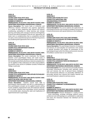 U N D E R G R A D U A T E             R E G U L A T I O N S  S Y L L A B U S E S                  2 0 0 8 –     2 0 0 9
                                             THE FACULTY OF SOCIAL SCIENCES



Level: III                                                           Level: III
Semester: I                                                          Semester: II
Course Code: PS30J (PSYC 3022)                                       Course Code: PS34B (PSYC 3014)
Course Title: LEARNING AND MEMORY                                    Course Title: INDUSTRIAL AND
Number of Credits: 3                                                 ORGANIZATIONAL PSYCHOLOGY
Prerequisites: PS14A (PSYC 1003) OR PS11B (PSYC 1004)                Number of Credits: 3
Department Responsible: Behavioural Sciences                         Prerequisites: PS14A (PSYC 1003) OR PS11B (PSYC 1004)
Course Description: This course looks at similarities and            Department Responsible: Behavioural Sciences
differences between behavioral and cognitive approaches              Course Description: This course explores the applications of
to a variety of topics, beginning with classical and operant         psychological theories and concepts to problems encountered
conditioning, proceeding to verbal learning and concept              in work environments with special reference to the Caribbean.
learning, and ending with coverage of memory and forgetting.
A theme that will be developed is that the two approaches are        Level: III
better seen as complementary than as competitive and that            Semester:
one gets a more comprehensive picture of the learning process        Course Code: PS34C (PSYC 3024) (NOT OFFERED)
by considering both approaches than one alone.                       Course Title: PSYCHOLOGY OF ETHNIC RELATIONS
                                                                     Number of Credits: 3
Level: III                                                           Prerequisites: PS14A (PSYC 1003) OR PS11B (PSYC 1004)
Semester: I                                                          Department Responsible: Behavioural Sciences
Course Code: PS33F (PSYC 3023)                                       Course Description: The psychological dynamics of prejudice
Course Title: CONTEMPORARY ISSUES IN                                 and theories of racial prejudice are examined in the context
SOCIAL PSYCHOLOGY                                                    of attitude formation and change. An examination of the
Number of Credits: 3                                                 psychological impact which the history and economic structure
Prerequisites: PS14A (PSYC 1003) OR PS11B (PSYC 1004)                of Caribbean societies have on race relations.
Department Responsible: Behavioural Sciences
Course Description: This course emphasizes the linkages              Level: III
between social psychological theory and social issues. It            Semester: II
illustrates how social psychological theories and/or principles      Course Code: PS34D (PSYC 3002)
(for example, equity theory, dissonance reduction, prejudice etc.)   Course Title: ADVANCED TOPICS IN PERSONALITY
can be applied to help understand and solve social problems          Number of Credits: 3
(e.g. poverty, crime, racism) in Caribbean societies, Trinidad and   Prerequisites: PS14A (PSYC 1003) OR PS11B (PSYC 1004)
Tobago in particular.                                                Department Responsible: Behavioural Sciences
                                                                     Course Description: This course examines personality theories,
Level: III                                                           personality characteristics including traits, aptitudes, values,
Semester: II                                                         style and interests, the role of personal factors, biological
Course Code: PS34A (PSYC 3004)                                       and environmental influences on personality. Definitions of
Course Title: EXPERIMENTAL AND APPLIED PSYCHOLOGY                    personality derived from classical and modern theorists are
Number of Credits: 3                                                 examined. Emphasis is placed on primary sources.
Prerequisites: PS14A (PSYC 1003) OR PS11B (PSYC 1004)
AND EC160 (ECON 1005) OR SOCI 1005                                   Level: III
Department Responsible: Behavioural Sciences                         Semester: II
Course Description:       Students acquire basic skills in           Course Code: PS34E (PSYC 3003)
psychological experimentation and also an understanding of           Course Title: Community  ENVIRONMENTAL
how psychological concepts can be applied towards solving            PSYCHOLOGY
human problems. Experimental work will emphasize theories            Number of Credits: 3
and concepts obtained from psychology courses previously             Prerequisites: PS14A (PSYC 1003) OR PS11B (PSYC 1004)
or concurrently taken, showing the value and implications of         Department Responsible: Behavioural Sciences
experimental work in psychology.                                     Course Description: Theories developed in a variety of areas
                                                                     – social psychology, sociology, ethnology, political science,
                                                                     architecture and anthropology are synthesized to understand
                                                                     and assess the interaction between the individual and his
                                                                     environment.




88
 
