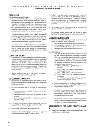 U N D E R G R A D U A T E              R E G U L A T I O N S  S Y L L A B U S E S                         2 0 0 8 –      2 0 0 9
                                               THE FACULTY OF SOCIAL SCIENCES



Transfers                                                               4.6	 Subject to Faculty regulations, co-curricular credits will
Inter- and Intra-Faculty Transfers                                           form part of the ninety (90) credits REQUIREDfor a degree.
2.1	 Students in another Faculty who have completed Level I of a             However, in special circumstances, if credits are earned in
     degree programme of The University of the West Indies are               excess of those required for the degree, these credits and
     eligible for transfer to the Level II of a degree programme             the associated activity will be included on the student’s
     offered by the Faculty of Social Sciences. Such students must,          transcript.
     at the time of transfer, have passed courses which satisfy
     the Level I requirements of the Faculty of Social Sciences,        4.7	 Co-curricular course credits can only be counted as/in
     as well as the prerequisites of the relevant courses of the             place of Level One course credits.
     programme into which they are seeking a transfer.
                                                                        	         Co-curricular course offered by the Faculty of Social
2.2	 Transfers may also be offered to any student registered in                   Sciences: “Workplace Protocol for Students Programme”
     any other Faculty of The University of the West Indies who
     has successfully completed the Level I prerequisites to Levels     Level I Requirements
     II and III courses in the intended Major or Special and has        5.1	 Students must satisfy the requirements for a minimum of
     also completed the required foundation course(s).                       thirty (30) credits at Level I comprising:
                                                                        	    a.	 such foundation courses as are required and offered;
2.3	 For transfer to the Level II of a degree programme offered         	    b.	 other compulsory courses in the chosen degree option as
     by the Faculty of Social Sciences (Mona), students registered                specified in the Faculty Handbook;
     prior to 1998-99 may include among the courses passed:             	    c.	 free electives to bring the total credits to thirty (30).
     Essentials in English (UC010, UC001) or Use of English
     (UC120).                                                           Foundation Courses
                                                                        5.2	 a.	 As of 1998-99 all students registered in The University of
Course of Study                                                                  the West Indies will be required to complete a minimum
3.	   Candidates for any of the degree programmes must pursue                    of nine (9) credits of foundation courses. These courses
      a course of study comprising at least ninety (90) credits with             are Level I courses designed to promote sensitivity to,
      at least thirty (30) credits at Level I and sixty (60) credits             and awareness of, distinctive characteristic features
      at Levels II and III. The Faculty Board may require that                   of Caribbean cosmologies, identities and culture. The
      registration in particular courses be timed to such as to                  foundation courses comprise:
      ensure that the course of study extends over either at least      	    	   i.	 FD10A (FOUN 1001) - English for Academic
      five (5) semesters and two (2) “Summer” School sessions or                       Purposes
      six (6) semesters.                                                		       ii.	 FD12A (FOUN 1201) - Science, Medicine and
                                                                                       Technology in Society
	     *Special regulations exist for the B.Sc. Degrees in Hospitality   		       iii.	 FD11A (FOUN 1101) - Caribbean Civilization
      and Tourism Management (See page 88).                             		       iv.	 FD13A (FOUN 1301) - Law, Governance, Economy
                                                                                       and Society
                                                                        		       v. 	 any other course approved for this purpose by the
Co-curricular Credits                                                                  Board of Undergraduate Studies
4.1	 Students will be eligible for no more than three (3) credits
     for involvement in co-curricular activities. The activities may
                                                                        	         b.	 Students registered in the Faculty of Social Sciences will
     be Campus specific.
                                                                                      be required to include among such foundation courses
                                                                                      English for Academic Purposes.
4.2	 Co-curricular credits will be awarded on the following
                                                                              	
     basis:
                                                                        	         c. 	   The elective Foundation course Law, Governance,
	    a.	 students must be involved in the activity for at least
                                                                                         Economy and Society will not count for credit in the
          one (1) semester;
                                                                                         programme of the Faculty of Social Sciences except
	    b.	 explicit learning outcomes must be identified for each
                                                                                         with the permission of the Dean.
          activity;
	    c.	 there must be clearly defined mode(s) of assessment
                                                                        	         d.	    Exemption in whole or in part from the requirements
          for each activity.
                                                                                         under [4.2(a–b)] may be granted from time to time by
                                                                                         the Board for Undergraduate Studies.
4.3	 A Faculty Coordinator will be appointed, with the
     responsibility for the awarding co-curricular credits.
                                                                        Requirements for Entry to Level II and
4.4	 Co-curricular activities will be graded Pass/Fail.                 III
                                                                        6.	       Students are required to satisfy prerequisites (where they
4.5 	 All co-curricular activities/programmes must be approved                    exist) for Level II and III courses.
      in advance by the Faculty and Academic Board.





 