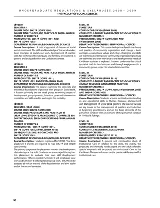 U N D E R G R A D U A T E            R E G U L A T I O N S  S Y L L A B U S E S                  2 0 0 8 –      2 0 0 9
                                            THE FACULTY OF SOCIAL SCIENCES



Level: II                                                           Level: III
Semester: I                                                         Semester: I
Course Code: SW27A (SOWK 2000)                                      Course Code: SW30A (SOWK 3009)
Course Title: THEORY AND PRACTICE OF SOCIAL WORK II                 Course Title: THEORY AND PRACTICE OF SOCIAL WORK IV
Number of Credits: 3                                                Number of Credits: 3
Prerequisites: SW17A (SOWK 1001) AND                                Prerequisites: SW27A (SOWK 2000) and
SW17B (SOWK 1003)                                                   SW27B (SOWK 2003)
Department Responsible: Behavioural Sciences                        Department Responsible: Behavioural Sciences
Course Description: A critical appraisal of theories of social      Course Description: This course deals primarily with the theory
work is continued. The skills and knowledge of the social worker;   and practice of community organization and change – basic
basic principles of social case work, development of practice       concepts, assumptions, values and ethics, strategies and skills
skills for working with individuals and families, are explored in   are examined. Contemporary community organization practices
general and analyzed within the Caribbean context.                  are examined and their relevance to the developmental needs of
                                                                    Caribbean societies is explored. Students undertake this critical
Level: II                                                           appraisal both in the classroom and through engagement in a
Semester: II                                                        community group project in selected communities.
Course Code: SW27B (SOWK 2003)
Course Title: THEORY AND PRACTICE OF SOCIAL WORK III                Level: III
Number of Credits: 3                                                Semester: II
Prerequisites: SW17A (SOWK 1001),                                   Course Code: SW30B (SOWK 3011)
SW17B (SOWK 1003) AND SW27A (SOWK 2000)                             Course Title: THEORY AND PRACTICE OF SOCIAL WORK V
Department Responsible: Behavioural Sciences                        (HUMAN RESOURCE MANAGEMENT PRACTICE)
Course Description: The course examines the concepts and            Number of Credits: 3
theoretical foundations of practice with groups in Social Work.     Prerequisites: SW27A (SOWK 2000), SW27B (SOWK 2003)
It focuses primarily on the small group, examining stages of        AND SW30A (SOWK 3009)
development, group dynamics, functions, types and intervention      Department Responsible: Behavioural Sciences
modalities and skills used in working in this modality.             Course Description: Students acquire a critical understanding
                                                                    of, and operational skills in, Human Resource Management
Level: II                                                           and Management of Social Work practice. The course focuses
Semester: (YEAR LONG)                                               on key issues in the management of practice and induction
Course Code: SW290 (SOWK 2008)                                      of beginning practitioners, and on the basic elements of the
Course Title: PRACTICUM II AND PRACTICUM III                        personnel function with an overview of the personnel function
(Year long: Students are required to complete 336                   in Trinidad  Tobago.
contact hours). This course extends from January
to April.                                                           Level: III
Number of Credits: 6                                                Semester: II
Prerequisites: SW17A (SOWK 1001),                                   Course Code: SW31A (SOWK 3016)
SW17B (SOWK 1003), SW19C (SOWK 1010)                                Course Title: RESIDENTIAL SOCIAL WORK
Co-requisiteS: SW27A (SOWK 2000) and                                Number of Credits: 3
SW27B (SOWK 2003)                                                   Prerequisites: PS24E (PSYC 2012)
Department Responsible: Behavioural Sciences                        Department Responsible: Behavioural Sciences
Course Description: Students registered for SW290 (Year long        Course Description: A general and comparative study of
practicum II and III) are required to read SW27A and SW27B          Institutional Care in relation to the child, the elderly, the
concurrently.                                                       physically and mentally handicapped and the adult offender.
The primary purpose of the placement remains the development        Special emphasis will be placed on Institutional Care in the
of students’ practice skills. Students are encouraged throughout    Caribbean. The course focuses on the practice skills required for
this placement to evaluate their own skill development              institutional care.
performance. Where possible Semester I will emphasize case
work and Semester II will emphasize group work. SW290 will be
assessed at 40% at the end of the first semester and 60% at the
end of the second semester.




90
 