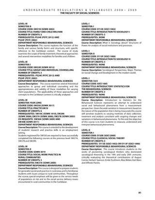 U N D E R G R A D U A T E                R E G U L A T I O N S  S Y L L A B U S E S                   2 0 0 8 –     2 0 0 9
                                                THE FACULTY OF SOCIAL SCIENCES



Level: III                                                               Level: I
Semester: II                                                             Semester: I
Course Code: SW31B (SOWK 3002)                                           Course Code: SY13E (SOCI 1002)
Course Title: FAMILY AND CHILD WELFARE                                   Course Title: INTRODUCTION TO SOCIOLOGY I
Number of Credits: 3                                                     Number of Credits: 3
Prerequisites: PS24E (PSYC 2012) AND                                     Prerequisites: None
PS24F (PSYC 2002)                                                        Department Responsible: Behavioural Sciences
Department Responsible: Behavioural Sciences                             Course Description: What is Sociology about? Structures of
Course Description: This course explores the function of the             Power. An analysis of social institutions and processes.
family and various family form’s and structures, with specific
reference to the Caribbean context. The course of study                  Level: I
examines the scope of family treatment, theoretical approaches           Semester: II
and several intervention modalities for families and children.           Course Code: SY13F (SOCI 1000)
                                                                         Course Title: INTRODUCTION TO SOCIOLOGY II
Level: III                                                               Number of Credits: 3
Semester: I                                                              Prerequisites: None
Course Code: SW32B (SOWK 3012)                                           Department Responsible: Behavioural Sciences
Course Title: GROUP AND INDIVIDUAL COUNSELLING                           Course Description: Sociological Perspectives. Major Themes
Number of Credits: 3                                                     on Social Change and Development in the modern world.
Prerequisites: PS24E (PSYC 2012) AND
PS24F (PSYC 2002)                                                        LEVEL: I
Department Responsible: Behavioural Sciences                             SEMESTER: I  II
Course Description: This course examines several theoretical             COURSE CODE: SOCI 1005
approaches to group and individual counseling and the                    COURSE TITLE: INTRODUCTORY STATISTICS FOR
appropriateness and validity of these modalities for varying             THE BEHAVIOURAL SCIENCES
client populations. The applicability of these approaches and            NUMBER OF CREDITS: 3
concepts to the Caribbean context is critically analyzed.                PREREQUISITES:  NONE
                                                                         Department Responsible: Behavioural Sciences
Level: III                                                               Course Description:  Introduction to Statistics for the
Semester: YEAR LONG                                                      Behavioural Sciences represents an attempt to understand
Course Code: SW350 (SOWK 3017)                                           social and behavioural phenomena from a measurement
Course Title: PRACTICUM IV                                               perspective.  Given the wide variation in measurement, based on
Number of Credits: 6                                                     the nature of the population that is being measured, this course
Prerequisites: SW19C (SOWK 1010), SW290                                  will sensitize students to varying methods of data collection,
(SOWK 2008), SW27A (SOWK 2000), SW27B (SOWK 2003)                        treatment and analysis consistent with ongoing changes and
Co-requisite: SW30A (SOWK 3009) and                                      variations in behavioural phenomena.  To this end, the objective
SW30B (SOWK 3011)                                                        of this course is to train students to measure, understand and
Department Responsible: Behavioural Sciences                             interpret behavioural phenomena.
Course Description: This course is oriented to the development
of students’ research and practice skills in an employment               Level: II
setting.                                                                 Semester: I
Students registered for SW350 are required to have successfully          Course Code: SY20E (SOCI 2000)
completed the following courses at the previous level: SW27A,            Course Title: CLASSICAL SOCIAL THEORY
SW27B and SW290.                                                         Number of Credits: 3
                                                                         Prerequisites: SY13E (SOCI 1002) OR SY13F (sOCI 1000)
Level: III                                                               Department Responsible: Behavioural Sciences
Semester: II                                                             Course Description: This course introduces students to the
Course Code: SOWK 3019                                                   works of pioneering sociological thinkers who dominated
Course Title: SOCIAL WORK PRACtice IN                                    sociological theorizing in the 19th and early 20th centuries,
RURAL COMMUNITIES                                                        critically evaluating the theoretical contributions of August
Number of Credits: 3                                                     Comte, Herbert Spencer, Emile Durkheim, Max Weber, Karl Marx
Prerequisites: SW27A (SOWK 2000)                                         and Vilfredo Pareto.
Department Responsible: Behavioural Sciences
Course Description: This course is designed to prepare students
for generalist social work practice in rural areas, and to familiarize
students with issues unique to rural communities. Throughout
the course, special emphasis will be given to the service needs
of populations at risk and to the social service delivery issues
encountered in rural communities in the Caribbean.



                                                                                                                                     91
 