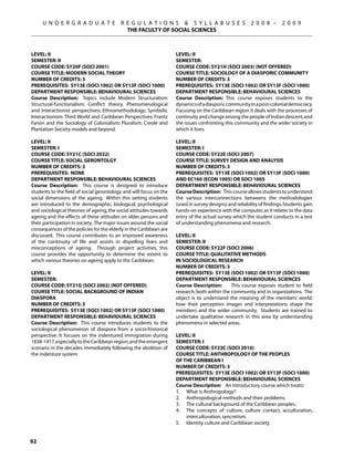 U N D E R G R A D U A T E             R E G U L A T I O N S  S Y L L A B U S E S                   2 0 0 8 –       2 0 0 9
                                             THE FACULTY OF SOCIAL SCIENCES



Level: II                                                            Level: II
Semester: II                                                         Semester:
Course Code: SY20F (SOCI 2001)                                       Course Code: SY21H (SOCI 2003) (NOT OFFERED)
Course Title: MODERN SOCIAL THEORY                                   Course Title: SOCIOLOGY OF A DIASPORIC COMMUNITY
Number of Credits: 3                                                 Number of Credits: 3
Prerequisites: SY13E (SOCI 1002) OR SY13F (sOCI 1000)                Prerequisites: SY13E (SOCI 1002) OR SY13F (sOCI 1000)
Department Responsible: Behavioural Sciences                         Department Responsible: Behavioural Sciences
Course Description: Topics include Modern Structuralism:             Course Description: This course exposes students to the
Structural-functionalism; Conflict theory. Phenomenological          dynamics of a diasporic community in a post-colonial democracy.
and Interactionist perspectives: Ethnomethodology; Symbolic          Focusing on the Caribbean region it deals with the processes of
Interactionism. Third World and Caribbean Perspectives: Frantz       continuity and change among the people of Indian descent, and
Fanon and the Sociology of Colonialism; Pluralism, Creole and        the issues confronting this community and the wider society in
Plantation Society models and beyond.                                which it lives.

Level: II                                                            Level: II
Semester: I                                                          Semester: I
Course Code: SY21C (SOCI 2022)                                       Course Code: SY22E (SOCI 2007)
Course Title: SOCIAL GERONTOLGY                                      Course Title: SURVEY DESIGN AND ANALYSIS
Number of Credits: 3                                                 Number of Credits: 3
Prerequisites: NONE                                                  Prerequisites: SY13E (SOCI 1002) OR SY13F (sOCI 1000)
Department Responsible: Behavioural Sciences                         AND EC160 (ECON 1005) OR SOCI 1005
Course Description: This course is designed to introduce             Department Responsible: Behavioural Sciences
students to the field of social gerontology and will focus on the    Course Description: This course allows students to understand
social dimensions of the ageing. Within this setting students        the various interconnections betweens the methodologies
are introduced to the demographic, biological, psychological         (used in survey designs) and reliability of findings. Students gain
and sociological theories of ageing, the social attitudes towards    hands-on experience with the computer, as it relates to the data
ageing and the effects of these attitudes on older persons and       entry of the actual survey which the student conducts in a test
their participation in society. The major issues around the social   of understanding phenomena and research.
consequences of the policies for the elderly in the Caribbean are
discussed. This course contributes to an improved awareness          Level: II
of the continuity of life and assists in dispelling fears and        Semester: II
misconceptions of ageing. Through project activities, this           Course Code: SY22F (SOCI 2006)
course provides the opportunity to determine the extent to           Course Title: QUALITATIVE METHODS
which various theories on ageing apply to the Caribbean.             IN SOCIOLOGICAL RESEARCH
                                                                     Number of Credits: 3
Level: II                                                            Prerequisites: SY13E (SOCI 1002) OR SY13F (sOCI 1000)
Semester:                                                            Department Responsible: Behavioural Sciences
Course Code: SY21G (SOCI 2002) (NOT OFFERED)                         Course Description:       This course exposes student to field
Course Title: SOCIAL BACKGROUND OF INDIAN                            research, both within the community and in organizations. The
DIASPORA                                                             object is to understand the meaning of the members’ world;
Number of Credits: 3                                                 how their perception images and interpretations shape the
Prerequisites: SY13E (SOCI 1002) OR SY13F (sOCI 1000)                members and the wider community. Students are trained to
Department Responsible: Behavioural Sciences                         undertake qualitative research in this area by understanding
Course Description: This course introduces students to the           phenomena in selected areas.
sociological phenomenon of diaspora from a socio-historical
perspective. It focuses on the indentured immigration during         Level: II
1838-1917, especially to the Caribbean region, and the emergent      Semester: I
scenario in the decades immediately following the abolition of       Course Code: SY23C (SOCI 2010)
the indenture system.                                                Course Title: ANTHROPOLOGY OF THE PEOPLES
                                                                     OF THE CARIBBEAN I
                                                                     Number of Credits: 3
                                                                     Prerequisites: SY13E (SOCI 1002) OR SY13F (sOCI 1000)
                                                                     Department Responsible: Behavioural Sciences
                                                                     Course Description: An introductory course which treats:
                                                                     1.	 What is Anthropology?
                                                                     2.	 Anthropological methods and their problems.
                                                                     3.	 The cultural background of the Caribbean peoples.
                                                                     4.	 The concepts of culture, culture contact, acculturation,
                                                                         interculturation, syncretism.
                                                                     5.	 Identity, culture and Caribbean society.


92
 