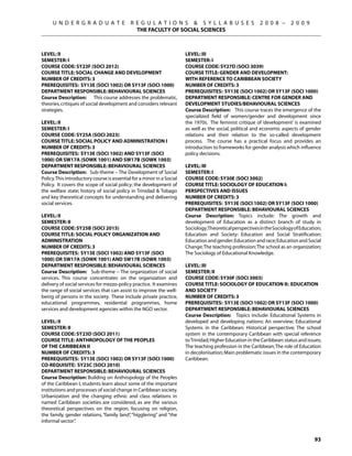 U N D E R G R A D U A T E               R E G U L A T I O N S  S Y L L A B U S E S                    2 0 0 8 –      2 0 0 9
                                               THE FACULTY OF SOCIAL SCIENCES



Level: II                                                               Level: IIi
Semester: I                                                             Semester: I
Course Code: SY23F (SOCI 2012)                                          Course Code: SY27D (SOCI 3039)
Course Title: SOCIAL CHANGE AND DEVELOPMENT                             Course Title: GENDER AND DEVELOPMENT:
Number of Credits: 3                                                    WITH REFERENCE TO CARIBBEAN SOCIETY
Prerequisites: SY13E (SOCI 1002) OR SY13F (sOCI 1000)                   Number of Credits: 3
Department Responsible: Behavioural Sciences                            Prerequisites: SY13E (SOCI 1002) OR SY13F (sOCI 1000)
Course Description: This course addresses the problematic,              Department Responsible: CENTRE FOR GENDER AND
theories, critiques of social development and considers relevant        DEVELOPMENT STUDIES/Behavioural Sciences
strategies.                                                             Course Description: This course traces the emergence of the
                                                                        specialized field of women/gender and development since
Level: II                                                               the 1970s. The feminist critique of ‘development’ is examined
Semester: I                                                             as well as the social, political and economic aspects of gender
Course Code: SY25A (SOCI 2023)                                          relations and their relation to the so-called development
Course Title: SOCIAL POLICY AND ADMINISTRATION I                        process. The course has a practical focus and provides an
Number of Credits: 3                                                    introduction to frameworks for gender analysis which influence
Prerequisites: SY13E (SOCI 1002) AND SY13F (sOCI                        policy decisions.
1000) OR SW17A (SOWK 1001) AND SW17B (SOWK 1003)
Department Responsible: Behavioural Sciences                            Level: III
Course Description: Sub-theme – The Development of Social               Semester: I
Policy. This introductory course is essential for a minor in a Social   Course Code: SY30E (SOCI 3002)
Policy. It covers the scope of social policy; the development of        Course Title: SOCIOLOGY OF EDUCATION I:
the welfare state; history of social policy in Trinidad  Tobago        PERSPECTIVES AND ISSUES
and key theoretical concepts for understanding and delivering           Number of Credits: 3
social services.                                                        Prerequisites: SY13E (SOCI 1002) OR SY13F (sOCI 1000)
                                                                        Department Responsible: Behavioural Sciences
Level: II                                                               Course Description: Topics include: The growth and
Semester: II                                                            development of Education as a distinct branch of study in
Course Code: SY25B (SOCI 2015)                                          Sociology;Theoretical perspectives in the Sociology of Education;
Course Title: SOCIAL POLICY ORGANIZATION AND                            Education and Society: Education and Social Stratification;
ADMINISTRATION                                                          Education and gender; Education and race; Education and Social
Number of Credits: 3                                                    Change; The teaching profession; The school as an organization;
Prerequisites: SY13E (SOCI 1002) AND SY13F (sOCI                        The Sociology of Educational Knowledge.
1000) OR SW17A (SOWK 1001) AND SW17B (SOWK 1003)
Department Responsible: Behavioural Sciences                            Level: III
Course Description: Sub-theme – The organization of social              Semester: II
services. This course concentrates on the organization and              Course Code: SY30F (SOCI 3003)
delivery of social services for mezzo-policy practice. It examines      Course Title: SOCIOLOGY OF EDUCATION II: EDUCATION
the range of social services that can assist to improve the well-       AND SOCIETY
being of persons in the society. These include private practice,        Number of Credits: 3
educational programmes, residential programmes, home                    Prerequisites: SY13E (SOCI 1002) OR SY13F (sOCI 1000)
services and development agencies within the NGO sector.                Department Responsible: Behavioural Sciences
                                                                        Course Description: Topics include: Educational Systems in
Level: II                                                               developed and developing nations: An overview; Educational
Semester: II                                                            Systems in the Caribbean: Historical perspective; The school
Course Code: SY23D (SOCI 2011)                                          system in the contemporary Caribbean with special reference
Course Title: ANTHROPOLOGY OF THE PEOPLES                               to Trinidad; Higher Education in the Caribbean: status and issues;
OF THE CARIBBEAN II                                                     The teaching profession in the Caribbean; The role of Education
Number of Credits: 3                                                    in decolonisation; Main problematic issues in the contemporary
Prerequisites: SY13E (SOCI 1002) OR SY13F (sOCI 1000)                   Caribbean.
Co-requisite: SY23C (SOCI 2010)
Department Responsible: Behavioural Sciences
Course Description: Building on Anthropology of the Peoples
of the Caribbean I, students learn about some of the important
institutions and processes of social change in Caribbean society.
Urbanization and the changing ethnic and class relations in
named Caribbean societies are considered, as are the various
theoretical perspectives on the region, focusing on religion,
the family, gender relations, “family land” “higglering” and “the
                                          ,
informal sector”.


                                                                                                                                      93
 