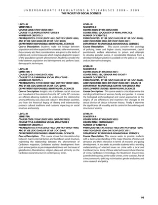 U N D E R G R A D U A T E             R E G U L A T I O N S  S Y L L A B U S E S                     2 0 0 8 –      2 0 0 9
                                             THE FACULTY OF SOCIAL SCIENCES



Level: III                                                            Level: III
Semester: II                                                          Semester: II
Course Code: SY35F (SOCI 3037)                                        Course Code: SY37C (SOCI 3030)
Course Title: POPULATION STUDIES II                                   Course Title: SOCIOLOGY OF PENAL PRACTICE
Number of Credits: 3                                                  Number of Credits: 3
Prerequisites: SY13E (SOCI 1002) OR SY13F (sOCI 1000);                Prerequisites: SY13E (SOCI 1002) OR SY13F (sOCI 1000);
AND SY20E (SOCI 2000) OR SY20F (SOCI 2001)                            AND SY20E (SOCI 2000) OR SY20F (SOCI 2001)
Department Responsible: Behavioural Sciences                          Department Responsible: Behavioural Sciences
Course Description: Students make the linkage between                 Course Description:       This course considers the sociology
population and other aspects of the universe,i.e.the environment,     of policing, lower and higher courts, imprisonment, capital
the economy etc. Next, considerations are given to the kinds of       punishment, welfare alternatives to prison, and attempts
policies and control measures which may be adopted in respect         to develop popular justice. A considerable literature from a
of the population growth phenomenon. Students consider the            developmental perspective is available on the police, on courts,
links between population and development and perform. basic           and on alternative strategies.
demographic techniques.
                                                                      Level: III
Level: III                                                            Semester: II
Semester: I                                                           Course Code: SY37G (SOCI 3031)
Course Code: SY36E (SOCI 3028)                                        Course Title: SEX, GENDER AND SOCIETY
Course Title: CARIBBEAN SOCIAL STRUCTURE I                            Number of Credits: 3
Number of Credits: 3                                                  Prerequisites: SY13E (SOCI 1002) OR SY13F (sOCI 1000);
Prerequisites: SY13E (SOCI 1002) OR SY13F (sOCI 1000);                AND SY20E (SOCI 2000) OR SY20F (SOCI 2001) OR AR21C
AND SY20E (SOCI 2000) OR SY20F (SOCI 2001)                            Department Responsible: CENTRE FOR GENDER AND
Department Responsible: Behavioural Sciences                          DEVELOPMENT STUDIES/ Behavioural Sciences
Course Description: Insights into Caribbean social structure          Course Description: This course seeks to critically examine the
and the advent of the colonists from the 16th to the 20th centuries   sociological tradition of women, family and gender. It reviews
are offered, allowing students to understand the relationship         the biological, anthropological and social approaches to the
among ethnicity, race, class and colour in West Indian societies,     origins of sex differences and examines the changes in the
and how the historical legacy of slavery and indentureship            sexual division of labour in human history. Finally it examines
produce cultural traditions and customs impacting on social           the significance of sexuality and its control in the ordering and
structure and society.                                                structure of society.

Level: III                                                            Level: III
Semester:                                                             Semester: II
Course Code: SY36F (SOCI 3029) (NOT OFFERED)                          Course Code: SY37H (SOCI 3032)
Course Title: CARIBBEAN SOCIAL STRUCTURE II                           Course Title: CRIMINOLOGY
Number of Credits: 3                                                  Number of Credits: 3
Prerequisites: SY13E (SOCI 1002) OR SY13F (sOCI 1000);                Prerequisites: SY13E (SOCI 1002) OR SY13F (sOCI 1000);
AND SY20E (SOCI 2000) OR SY20F (SOCI 2001)                            AND SY20E (SOCI 2000) OR SY20F (SOCI 2001)
Department Responsible: Behavioural Sciences                          Department Responsible: Behavioural Sciences
Course Description: This course shows the interrelationship           Course Description: This course seeks to provide students
between macro external factors and Caribbean social structure,        with a basic understanding of the major theories of crime and
examining the relationship between the phenomenon of                  deviance and their relevance in term’s of research and policy
Caribbean migration, Caribbean societal development from              development. It also seeks to provide students with a working
post- emancipation to pre-independent times, and the issues of        understanding of selected issues on crime with a local and
globalization, liberalization, religion, class and ethnicity on the   Caribbean focus. Some of these selected issues include: theories
Caribbean social structure in contemporary times.                     of crime, Caribbean Criminology, the Muslimeen Insurrection,
                                                                      juvenile delinquency, white-collar crimes, crime statistics, fear of
                                                                      crime, community policing, victimization, gender and crime, and
                                                                      crime research and policy.




                                                                                                                                      95
 
