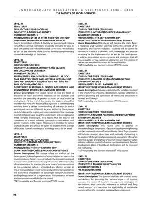 U N D E R G R A D U A T E              R E G U L A T I O N S  S Y L L A B U S E S                   2 0 0 8 –      2 0 0 9
                                              THE FACULTY OF SOCIAL SCIENCES



Level: III                                                             Level: III
Semester: II                                                           Semester: I
Course Code: SY39B (SOCI3036)                                          Course Code: TR31A (TOUR 3003)
Course Title: POLICE AND SOCIETY                                       Course Title: INTEGRATED SERVICE MANAGEMENT
Number of Credits: 3                                                   Number of Credits: 3
Prerequisites: SY13E OR SY13F AND SY20E OR SY20F                       Prerequisites: HTM 233* AND HTM 259*
Department Responsible: BEHAVIOURAL SCIENCES                           Department Responsible: Management Studies
Course Description: In Police  Society we examine and critique        Course Description: This course will examine the many facets
two of the essential institutions in society intended to treat or      of receptive and customer services within the context of the
deal with crime: law enforcement and corrections. We will also         Hospitality and Tourism industry. Students will be given the
as part of the content of the course develop complimentary             framework in which to develop skills, knowledge and attitude
research knowledge on deportees.                                       necessary for the implementation as well as the development
                                                                       of policies, procedures, service systems and strategies that will
LEVEL: III                                                             ensure quality service, customer satisfaction and the creation of
SEMESTER: II                                                           a service-oriented environment in the organization.
COURSE CODE: SOCI 3038                                                 *TT Hospitality and Tourism Institute (TTHTI) course
COURSE TITLE: GENDER, ETHNICITY AND CLASS IN
THE ANGLOPHONE CARIBBEAN                                               Level: III
NUMBER OF CREDITS: 3                                                   Semester: I
PREREQUISITES: Any of the following: SY13E (SOCI                       Course Code: TR31B (TOUR 3004)
1002) AND SY13F (sOCI 1000); HIST2003; HIST2004; HIST                  Course Title: TOURISM DESTINATION MARKETING
2005; HIST 3001; HIST 3002; HIST 3003; HIST 3005; HIST                 Number of Credits: 3
3601; SOCI 3029; GEND 2203                                             Prerequisites: BC 222* AND HTM 233*
DEPARTMENT RESPONSBILE: CENTRE FOR GENDER AND                          Department Responsible: Management Studies
DEVELOPMENT STUDIES / BEHAVIOURAL SCIENCES                             Course Description: This course examines the variables involved
Course Description: This course seeks to raise the level or            in the marketing of tourist destinations. Special attention is
discourse on ‘race’ and ethnic relations on our societies and          given to planning and operations of events and attractions in
establish the centrality of gender to issues of ‘race’, ethnicity      Trinidad and Tobago.
and culture. At the end of this course the student should be           *TT Hospitality and Tourism Institute (TTHTI) course
more familiar with the historical background to contemporary
relations; have a better understanding of the ways in which            Level: III
women and men are differently located within the discourse on          Semester: I
race and class in the region; and an appreciation of the new ways      Course Code: TR31C (TOUR 3005)
in which scholars have sought to understand and conceptualise          Course Title: TOURISM PLANNING AND DEVELOPMENT
these complex interactions. It is hoped that this course will          Number of Credits: 3
contribute to a more informed approach to inter-ethnic and             Prerequisites: HTM 258* AND HTM 259*
gender relations in the region. This course is intended for senior     Department Responsible: Management Studies
undergraduates and should be open to students from a range             Course Description: This course aims to provide an
of faculties. Some knowledge of sociology would be an asset.           understanding of the process of tourism development planning
                                                                       and the creation of national Tourism Master Plans. Topics covered
Level: II                                                              will include concepts, objectives and methods of planning in
Semester: Ii                                                           the context of the physical environment; assessment of tourism
Course Code: TR21C (TOUR 2005)                                         potential; survey and analysis of tourism resources conservation
Course Title: TRANSPORTATION AND TRAVEL                                policies; pollution control; infrastructure development. Tourism
Number of Credits: 3                                                   development plans of Caribbean destinations will be reviewed
Prerequisites: HTM 163* AND HTM 150*                                   and evaluated.
Department Responsible: Management Studies                             *TT Hospitality and Tourism Institute (TTHTI) course
Course Description: This course offers an analysis of the
development, role and operation of transportation services in the      LEVEL: III
tourism industry. Topics covered include: the interrelationship of     SEMESTER: II
transportation and tourism; the significance of different modes        COURSE CODE: TR32B (TOUR 3008)
of transportation for tourism; the structure of the international      COURSE TITLE: TOURISM IMPACT ANALYSIS
air transportation industry; scheduled and charter services in         NUMBER OF CREDITS: 3
the air transportation; cruise, ferries and yachting transportation;   PRE-REQUISITES: None
the economics of operation of passenger transport; economic            DEPARTMENT RESPONSIBLE: MANAGEMENT STUDIES
and legal regulation of transportation. Future trends in travel        Course Description: This course evaluates the various tools/
and transportation will also be discussed.                             mechanisms for assessing the various impacts of tourism;
*TT Hospitality and Tourism Institute (TTHTI) course                  assesses the value of tourism management strategies on
                                                                       destinations, with particular reference to ‘ethical and fairly
                                                                       traded tourism’; and examines the applicability of sustainable
                                                                       tourism within the context of sustainable development.

96
 