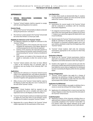 U N D E R G R A D U A T E              R E G U L A T I O N S  S Y L L A B U S E S                       2 0 0 8 –       2 0 0 9
                                               THE FACULTY OF SOCIAL SCIENCES



APPENDICES                                                              Late Registration
                                                                        11.	 In cases where results are declared after May 31, students
I.	   Special  Regulations                 Governing           the           may be permitted to register up to the end of the second
                                                                             week of the “Summer” School session.
      “Summer” School
                                                                        Examinations
1.	   “Summer” School Students shall be required to comply
                                                                        12.	 Examinations for courses taught in the “Summer” School
      with the General Regulations for students.
                                                                             shall be conducted in accordance with the University
                                                                             Examination Regulations.
Period of Study
2.	 Classes in the“Summer”School shall normally be conducted
                                                                          * 	 For categories (i) and (ii) of Clause 7 - students must submit a
    during the period June 1 and July 31.
                                                                              copy of their most recent grade slip. For category (iii) of Clause
                                                                              7 - students must submit their original CXC and/or GCE O- and
3.	   The minimum contact period in the “Summer” School shall
                                                                              A-Level Certificates.
      be no less than thirteen (13) hours per credit.
                                                                        13.	 Question papers for “Summer” School examinations should
Eligibility for Admission to the “Summer” School
                                                                             ideally be submitted to the Registry at the same time as
4.	 The following categories are eligible for admission to the
                                                                             the Semester I or Semester II question papers, and in any
     “Summer” School:-
                                                                             case shall be submitted no later than the beginning of the
	    i.	 Registered students of the University who have not yet
                                                                             “Summer” School.
           completed the requirements of the degree, diploma or
           certificate programme for which they are registered.
                                                                        14.	 “Summer” School students shall write the University
	    ii.	 Students of the University who have been granted (a)
                                                                             examinations appropriate to the course(s) for which they
           leave of absence for Semester I and/or Semester II or part
                                                                             are registered.
           thereof preceding the “Summer” School or (b) deferral of
           entry.
                                                                        Declaration of Results
	    iii.	 Other persons not students of the University who are
                                                                        15.	 Results for the “Summer” School examinations shall be
           eligible to matriculate at either the normal or lower
                                                                             dealt with in accordance with the University Examinations
           level.
                                                                             Regulations and shall be declared no later than August 31.
5.	   “Summer” School students who have not been offered
                                                                        16.	 Students who register for a course and do not write the
      a place at the University have no automatic right of
                                                                             examination shall be deemed by the Board of Examiners to
      acceptance into any Faculty of the University (Ref. 7 (iii)
                                                                             have failed the course unless an application for withdrawal
      above).
                                                                             has been received by the Registry within the time specified
                                                                             below.
Applications
6.	 Applications for admission to a “Summer” School must be
                                                                        Change of Registration
    made on the appropriate form. and shall be submitted to
                                                                        17.	 “Summer” School students may apply for a change of
    the Registry no later than Monday following the last day of
                                                                             registration by submitting a change of registration (“add/
    Semester II together with appropriate documentation.*
                                                                             drop”) form. to the Registry no later than the end of the
                                                                             second week of the “Summer” School session.
7. 	 Offers of entry to the “Summer” School shall be made by
     the Registry no later than May 26 or one (1) week prior to
                                                                        Application for Withdrawal
     the start of the “Summer” School.
                                                                        18.	 “Summer” School students may apply to withdraw from a
                                                                             course or courses by writing to the Campus Registrar.
Registration
8.	 “Summer” School Students shall be required to pay
                                                                        19.	 Applications for withdrawal from a course must reach the
    the appropriate fees and to complete and submit their
                                                                             Campus Registrar no later than the end of the 2nd week of
    registration form’s to the Registry no later than May 31.
                                                                             the “Summer” School session.
9.	   “Summer” School Students shall not normally be permitted
                                                                        Credit/Exemption
      to register for more than three (3) one-semester courses
                                                                        20.	 Registered students of the University including those on
      (usually nine (9) credits) in any given “Summer” School.
                                                                             approved leave of absence shall be given credit for courses
                                                                             successfully completed at the “Summer” School (Ref. 7 (i)
10.	 Registration for a course offered in the “Summer” School
                                                                              (ii) above). Unless they register expressly not for credit
     implies registration for the examination of that course.
                                                                             students may not subsequently have such credit altered.




                                                                                                                                            97
 
