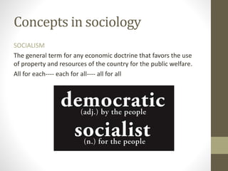 Concepts in sociology
SOCIALISM
The general term for any economic doctrine that favors the use
of property and resources of the country for the public welfare.
All for each---- each for all---- all for all
 