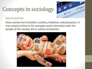 Concepts in sociology
SOCIALIZATION
Every society has its beliefs, customs, traditions and prejudices. A
man acquires these in his everyday social interaction with the
people of the society, this is called socialization.
 