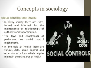 Concepts in sociology
SOCIAL CONTROL MECHANISM
• In every society there are rules,
formal and informal, for the
maintenance of relationships of
authority and subordination.
• The laws and enactments of
parliament are social control
mechanisms.
• In the field of health there are
various Acts, some central and
other states or local which help to
maintain the standards of health
 