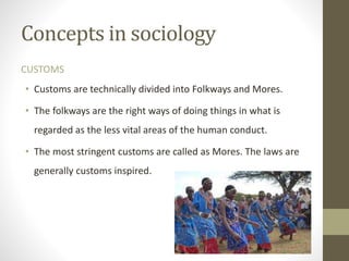 Concepts in sociology
CUSTOMS
• Customs are technically divided into Folkways and Mores.
• The folkways are the right ways of doing things in what is
regarded as the less vital areas of the human conduct.
• The most stringent customs are called as Mores. The laws are
generally customs inspired.
 