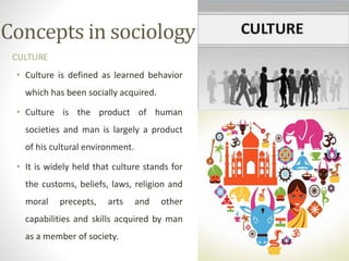 Concepts in sociology
CULTURE
• Culture is defined as learned behavior
which has been socially acquired.
• Culture is the product of human
societies and man is largely a product
of his cultural environment.
• It is widely held that culture stands for
the customs, beliefs, laws, religion and
moral precepts, arts and other
capabilities and skills acquired by man
as a member of society.
 