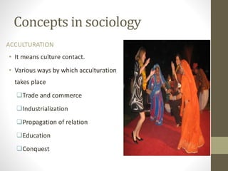 Concepts in sociology
ACCULTURATION
• It means culture contact.
• Various ways by which acculturation
takes place
Trade and commerce
Industrialization
Propagation of relation
Education
Conquest
 