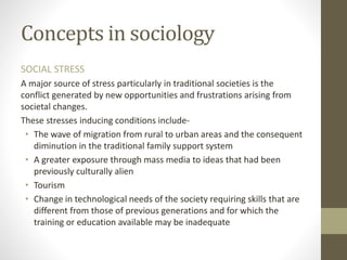 Concepts in sociology
SOCIAL STRESS
A major source of stress particularly in traditional societies is the
conflict generated by new opportunities and frustrations arising from
societal changes.
These stresses inducing conditions include-
• The wave of migration from rural to urban areas and the consequent
diminution in the traditional family support system
• A greater exposure through mass media to ideas that had been
previously culturally alien
• Tourism
• Change in technological needs of the society requiring skills that are
different from those of previous generations and for which the
training or education available may be inadequate
 