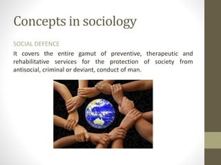 Concepts in sociology
SOCIAL DEFENCE
It covers the entire gamut of preventive, therapeutic and
rehabilitative services for the protection of society from
antisocial, criminal or deviant, conduct of man.
 