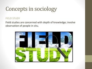 Concepts in sociology
FIELD STUDY
Field studies are concerned with depth of knowledge; involve
observation of people in situ.
 