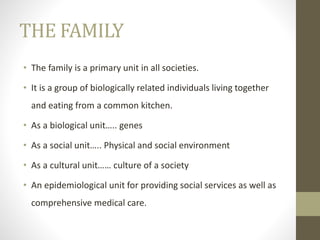THE FAMILY
• The family is a primary unit in all societies.
• It is a group of biologically related individuals living together
and eating from a common kitchen.
• As a biological unit….. genes
• As a social unit….. Physical and social environment
• As a cultural unit…… culture of a society
• An epidemiological unit for providing social services as well as
comprehensive medical care.
 