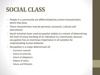 SOCIAL CLASS
• People in a community are differentiated by certain characteristics
which they bear.
• These characteristics may be personal, economic, cultural and
educational.
• Social scientists have used occupation widely as a means of determining
the level of social standing of an individual in a community, because
occupation has an enormous importance in all societies for
understanding human behavior.
• Occupation is a major determinant of;
• Economic rewards
• Extent of authority
• Extent of obligations
• Degree of status
• Values and lifestyles
 